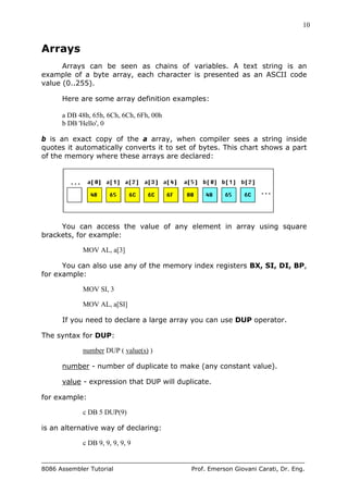 10
8086 Assembler Tutorial Prof. Emerson Giovani Carati, Dr. Eng.
Arrays
Arrays can be seen as chains of variables. A text string is an
example of a byte array, each character is presented as an ASCII code
value (0..255).
Here are some array definition examples:
a DB 48h, 65h, 6Ch, 6Ch, 6Fh, 00h
b DB 'Hello', 0
b is an exact copy of the a array, when compiler sees a string inside
quotes it automatically converts it to set of bytes. This chart shows a part
of the memory where these arrays are declared:
You can access the value of any element in array using square
brackets, for example:
MOV AL, a[3]
You can also use any of the memory index registers BX, SI, DI, BP,
for example:
MOV SI, 3
MOV AL, a[SI]
If you need to declare a large array you can use DUP operator.
The syntax for DUP:
number DUP ( value(s) )
number - number of duplicate to make (any constant value).
value - expression that DUP will duplicate.
for example:
c DB 5 DUP(9)
is an alternative way of declaring:
c DB 9, 9, 9, 9, 9
 