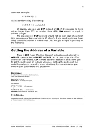 11
8086 Assembler Tutorial Prof. Emerson Giovani Carati, Dr. Eng.
one more example:
d DB 5 DUP(1, 2)
is an alternative way of declaring:
d DB 1, 2, 1, 2, 1, 2, 1, 2, 1, 2
Of course, you can use DW instead of DB if it's required to keep
values larger then 255, or smaller then -128. DW cannot be used to
declare strings!
The expansion of DUP operand should not be over 1020 characters!
(the expansion of last example is 13 chars), if you need to declare huge
array divide declaration it in two lines (you will get a single huge array in
the memory).
Getting the Address of a Variable
There is LEA (Load Effective Address) instruction and alternative
OFFSET operator. Both OFFSET and LEA can be used to get the offset
address of the variable. LEA is more powerful because it also allows you
to get the address of an indexed variables. Getting the address of the
variable can be very useful in some situations, for example when you
need to pass parameters to a procedure.
Reminder:
In order to say the compiler about data type,
these prefixes should be used:
BYTE PTR - for byte.
WORD PTR - for word (two bytes).
For example:
BYTE PTR [BX] ; byte access.
or
WORD PTR [BX] ; word access.
MicroAsm supports shorter prefixes as well:
b. - for BYTE PTR
w. - for WORD PTR
sometimes compiler can calculate the data type automatically, but you may not and should not rely on that when one
of the operands is an immediate value.
 