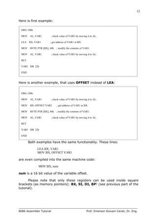 12
8086 Assembler Tutorial Prof. Emerson Giovani Carati, Dr. Eng.
Here is first example:
ORG 100h
MOV AL, VAR1 ; check value of VAR1 by moving it to AL.
LEA BX, VAR1 ; get address of VAR1 in BX.
MOV BYTE PTR [BX], 44h ; modify the contents of VAR1.
MOV AL, VAR1 ; check value of VAR1 by moving it to AL.
RET
VAR1 DB 22h
END
Here is another example, that uses OFFSET instead of LEA:
ORG 100h
MOV AL, VAR1 ; check value of VAR1 by moving it to AL.
MOV BX, OFFSET VAR1 ; get address of VAR1 in BX.
MOV BYTE PTR [BX], 44h ; modify the contents of VAR1.
MOV AL, VAR1 ; check value of VAR1 by moving it to AL.
RET
VAR1 DB 22h
END
Both examples have the same functionality. These lines:
LEA BX, VAR1
MOV BX, OFFSET VAR1
are even compiled into the same machine code:
MOV BX, num
num is a 16 bit value of the variable offset.
Please note that only these registers can be used inside square
brackets (as memory pointers): BX, SI, DI, BP! (see previous part of the
tutorial).
 
