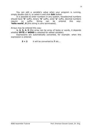 14
8086 Assembler Tutorial Prof. Emerson Giovani Carati, Dr. Eng.
You can edit a variable's value when your program is running,
simply double click it, or select it and click Edit button.
It is possible to enter numbers in any system, hexadecimal numbers
should have "h" suffix, binary "b" suffix, octal "o" suffix, decimal numbers
require no suffix. String can be entered this way:
'hello world', 0 (this string is zero terminated).
Arrays may be entered this way:
1, 2, 3, 4, 5 (the array can be array of bytes or words, it depends
whether BYTE or WORD is selected for edited variable).
Expressions are automatically converted, for example: when this
expression is entered:
5 + 2 it will be converted to 7 etc...
 