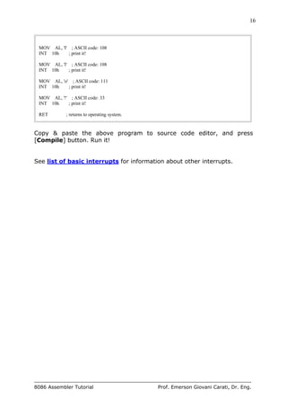 16
8086 Assembler Tutorial Prof. Emerson Giovani Carati, Dr. Eng.
MOV AL, 'l' ; ASCII code: 108
INT 10h ; print it!
MOV AL, 'l' ; ASCII code: 108
INT 10h ; print it!
MOV AL, 'o' ; ASCII code: 111
INT 10h ; print it!
MOV AL, '!' ; ASCII code: 33
INT 10h ; print it!
RET ; returns to operating system.
Copy & paste the above program to source code editor, and press
[Compile] button. Run it!
See list of basic interrupts for information about other interrupts.
 