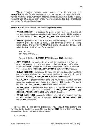 18
8086 Assembler Tutorial Prof. Emerson Giovani Carati, Dr. Eng.
When compiler process your source code it searches the
emu8086.inc file for declarations of the macros and replaces the macro
names with real code. Generally macros are relatively small parts of code,
frequent use of a macro may make your executable too big (procedures
are better for size optimization).
emu8086.inc also defines the following procedures:
• PRINT_STRING - procedure to print a null terminated string at
current cursor position, receives address of string in DS:SI register.
To use it declare: DEFINE_PRINT_STRING before END directive.
• PTHIS - procedure to print a null terminated string at current cursor
position (just as PRINT_STRING), but receives address of string
from Stack. The ZERO TERMINATED string should be defined just
after the CALL instruction. For example:
CALL PTHIS
db 'Hello World!', 0
To use it declare: DEFINE_PTHIS before END directive.
• GET_STRING - procedure to get a null terminated string from a
user, the received string is written to buffer at DS:DI, buffer size
should be in DX. Procedure stops the input when 'Enter' is pressed.
To use it declare: DEFINE_GET_STRING before END directive.
• CLEAR_SCREEN - procedure to clear the screen, (done by scrolling
entire screen window), and set cursor position to top of it. To use it
declare: DEFINE_CLEAR_SCREEN before END directive.
• SCAN_NUM - procedure that gets the multi-digit SIGNED number
from the keyboard, and stores the result in CX register. To use it
declare: DEFINE_SCAN_NUM before END directive.
• PRINT_NUM - procedure that prints a signed number in AX
register. To use it declare: DEFINE_PRINT_NUM and
DEFINE_PRINT_NUM_UNS before END directive.
• PRINT_NUM_UNS - procedure that prints out an unsigned number
in AX register. To use it declare: DEFINE_PRINT_NUM_UNS
before END directive.
To use any of the above procedures you should first declare the
function in the bottom of your file (but before END!!), and then use CALL
instruction followed by a procedure name.
For example:
 