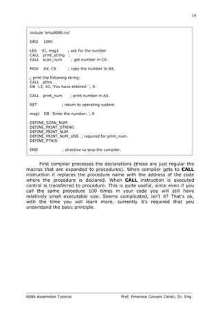 19
8086 Assembler Tutorial Prof. Emerson Giovani Carati, Dr. Eng.
include 'emu8086.inc'
ORG 100h
LEA SI, msg1 ; ask for the number
CALL print_string ;
CALL scan_num ; get number in CX.
MOV AX, CX ; copy the number to AX.
; print the following string:
CALL pthis
DB 13, 10, 'You have entered: ', 0
CALL print_num ; print number in AX.
RET ; return to operating system.
msg1 DB 'Enter the number: ', 0
DEFINE_SCAN_NUM
DEFINE_PRINT_STRING
DEFINE_PRINT_NUM
DEFINE_PRINT_NUM_UNS ; required for print_num.
DEFINE_PTHIS
END ; directive to stop the compiler.
First compiler processes the declarations (these are just regular the
macros that are expanded to procedures). When compiler gets to CALL
instruction it replaces the procedure name with the address of the code
where the procedure is declared. When CALL instruction is executed
control is transferred to procedure. This is quite useful, since even if you
call the same procedure 100 times in your code you will still have
relatively small executable size. Seems complicated, isn't it? That's ok,
with the time you will learn more, currently it's required that you
understand the basic principle.
 