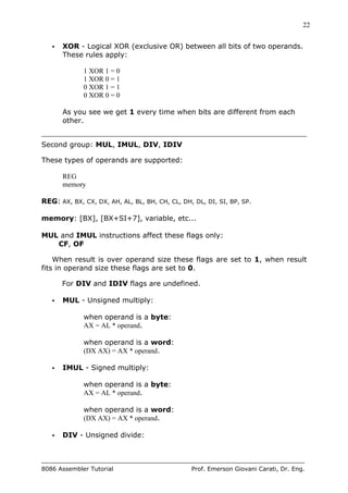 22
8086 Assembler Tutorial Prof. Emerson Giovani Carati, Dr. Eng.
• XOR - Logical XOR (exclusive OR) between all bits of two operands.
These rules apply:
1 XOR 1 = 0
1 XOR 0 = 1
0 XOR 1 = 1
0 XOR 0 = 0
As you see we get 1 every time when bits are different from each
other.
Second group: MUL, IMUL, DIV, IDIV
These types of operands are supported:
REG
memory
REG: AX, BX, CX, DX, AH, AL, BL, BH, CH, CL, DH, DL, DI, SI, BP, SP.
memory: [BX], [BX+SI+7], variable, etc...
MUL and IMUL instructions affect these flags only:
CF, OF
When result is over operand size these flags are set to 1, when result
fits in operand size these flags are set to 0.
For DIV and IDIV flags are undefined.
• MUL - Unsigned multiply:
when operand is a byte:
AX = AL * operand.
when operand is a word:
(DX AX) = AX * operand.
• IMUL - Signed multiply:
when operand is a byte:
AX = AL * operand.
when operand is a word:
(DX AX) = AX * operand.
• DIV - Unsigned divide:
 