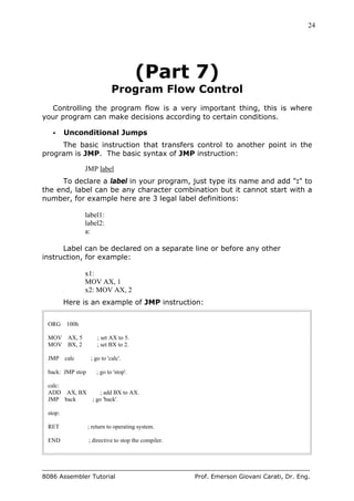 24
8086 Assembler Tutorial Prof. Emerson Giovani Carati, Dr. Eng.
(Part 7)
Program Flow Control
Controlling the program flow is a very important thing, this is where
your program can make decisions according to certain conditions.
• Unconditional Jumps
The basic instruction that transfers control to another point in the
program is JMP. The basic syntax of JMP instruction:
JMP label
To declare a label in your program, just type its name and add ":" to
the end, label can be any character combination but it cannot start with a
number, for example here are 3 legal label definitions:
label1:
label2:
a:
Label can be declared on a separate line or before any other
instruction, for example:
x1:
MOV AX, 1
x2: MOV AX, 2
Here is an example of JMP instruction:
ORG 100h
MOV AX, 5 ; set AX to 5.
MOV BX, 2 ; set BX to 2.
JMP calc ; go to 'calc'.
back: JMP stop ; go to 'stop'.
calc:
ADD AX, BX ; add BX to AX.
JMP back ; go 'back'.
stop:
RET ; return to operating system.
END ; directive to stop the compiler.
 