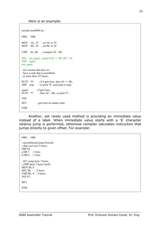 29
8086 Assembler Tutorial Prof. Emerson Giovani Carati, Dr. Eng.
Here is an example:
include emu8086.inc
ORG 100h
MOV AL, 25 ; set AL to 25.
MOV BL, 10 ; set BL to 10.
CMP AL, BL ; compare AL - BL.
JNE not_equal ; jump if AL <> BL (ZF = 0).
JMP equal
not_equal:
; let's assume that here we
; have a code that is assembled
; to more then 127 bytes...
PUTC 'N' ; if it gets here, then AL <> BL,
JMP stop ; so print 'N', and jump to stop.
equal: ; if gets here,
PUTC 'Y' ; then AL = BL, so print 'Y'.
stop:
RET ; gets here no matter what.
END
Another, yet rarely used method is providing an immediate value
instead of a label. When immediate value starts with a '$' character
relative jump is performed, otherwise compiler calculates instruction that
jumps directly to given offset. For example:
ORG 100h
; unconditional jump forward:
; skip over next 2 bytes,
JMP $2
a DB 3 ; 1 byte.
b DB 4 ; 1 byte.
; JCC jump back 7 bytes:
; (JMP takes 2 bytes itself)
MOV BL,9
DEC BL ; 2 bytes.
CMP BL, 0 ; 3 bytes.
JNE $-7
RET
END
 