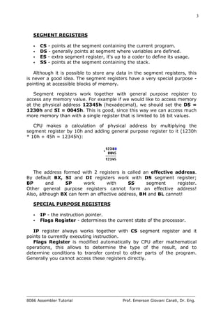 3
8086 Assembler Tutorial Prof. Emerson Giovani Carati, Dr. Eng.
SEGMENT REGISTERS
• CS - points at the segment containing the current program.
• DS - generally points at segment where variables are defined.
• ES - extra segment register, it's up to a coder to define its usage.
• SS - points at the segment containing the stack.
Although it is possible to store any data in the segment registers, this
is never a good idea. The segment registers have a very special purpose -
pointing at accessible blocks of memory.
Segment registers work together with general purpose register to
access any memory value. For example if we would like to access memory
at the physical address 12345h (hexadecimal), we should set the DS =
1230h and SI = 0045h. This is good, since this way we can access much
more memory than with a single register that is limited to 16 bit values.
CPU makes a calculation of physical address by multiplying the
segment register by 10h and adding general purpose register to it (1230h
* 10h + 45h = 12345h):
The address formed with 2 registers is called an effective address.
By default BX, SI and DI registers work with DS segment register;
BP and SP work with SS segment register.
Other general purpose registers cannot form an effective address!
Also, although BX can form an effective address, BH and BL cannot!
SPECIAL PURPOSE REGISTERS
• IP - the instruction pointer.
• Flags Register - determines the current state of the processor.
IP register always works together with CS segment register and it
points to currently executing instruction.
Flags Register is modified automatically by CPU after mathematical
operations, this allows to determine the type of the result, and to
determine conditions to transfer control to other parts of the program.
Generally you cannot access these registers directly.
 