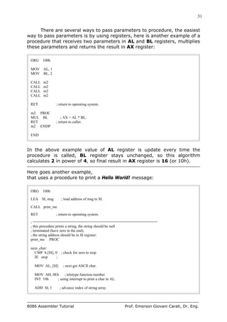 31
8086 Assembler Tutorial Prof. Emerson Giovani Carati, Dr. Eng.
There are several ways to pass parameters to procedure, the easiest
way to pass parameters is by using registers, here is another example of a
procedure that receives two parameters in AL and BL registers, multiplies
these parameters and returns the result in AX register:
ORG 100h
MOV AL, 1
MOV BL, 2
CALL m2
CALL m2
CALL m2
CALL m2
RET ; return to operating system.
m2 PROC
MUL BL ; AX = AL * BL.
RET ; return to caller.
m2 ENDP
END
In the above example value of AL register is update every time the
procedure is called, BL register stays unchanged, so this algorithm
calculates 2 in power of 4, so final result in AX register is 16 (or 10h).
Here goes another example,
that uses a procedure to print a Hello World! message:
ORG 100h
LEA SI, msg ; load address of msg to SI.
CALL print_me
RET ; return to operating system.
; ==========================================================
; this procedure prints a string, the string should be null
; terminated (have zero in the end),
; the string address should be in SI register:
print_me PROC
next_char:
CMP b.[SI], 0 ; check for zero to stop
JE stop ;
MOV AL, [SI] ; next get ASCII char.
MOV AH, 0Eh ; teletype function number.
INT 10h ; using interrupt to print a char in AL.
ADD SI, 1 ; advance index of string array.
 