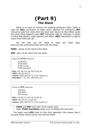 33
8086 Assembler Tutorial Prof. Emerson Giovani Carati, Dr. Eng.
(Part 9)
The Stack
Stack is an area of memory for keeping temporary data. Stack is
used by CALL instruction to keep return address for procedure, RET
instruction gets this value from the stack and returns to that offset. Quite
the same thing happens when INT instruction calls an interrupt, it stores
in stack flag register, code segment and offset. IRET instruction is used to
return from interrupt call.
We can also use the stack to keep any other data,
there are two instructions that work with the stack:
PUSH - stores 16 bit value in the stack.
POP - gets 16 bit value from the stack.
Syntax for PUSH instruction:
PUSH REG
PUSH SREG
PUSH memory
PUSH immediate
REG: AX, BX, CX, DX, DI, SI, BP, SP.
SREG: DS, ES, SS, CS.
memory: [BX], [BX+SI+7], 16 bit variable, etc...
immediate: 5, -24, 3Fh, 10001101b, etc...
Syntax for POP instruction:
POP REG
POP SREG
POP memory
REG: AX, BX, CX, DX, DI, SI, BP, SP.
SREG: DS, ES, SS, (except CS).
memory: [BX], [BX+SI+7], 16 bit variable, etc...
• PUSH and POP work with 16 bit values only!
• Note: PUSH immediate works only on 80186 CPU and later!
The stack uses LIFO (Last In First Out) algorithm, this means that if
we push these values one by one into the stack:
 