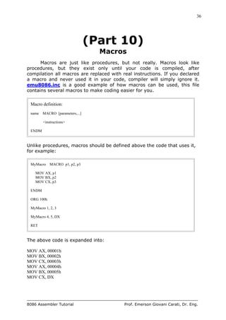 36
8086 Assembler Tutorial Prof. Emerson Giovani Carati, Dr. Eng.
(Part 10)
Macros
Macros are just like procedures, but not really. Macros look like
procedures, but they exist only until your code is compiled, after
compilation all macros are replaced with real instructions. If you declared
a macro and never used it in your code, compiler will simply ignore it.
emu8086.inc is a good example of how macros can be used, this file
contains several macros to make coding easier for you.
Macro definition:
name MACRO [parameters,...]
<instructions>
ENDM
Unlike procedures, macros should be defined above the code that uses it,
for example:
MyMacro MACRO p1, p2, p3
MOV AX, p1
MOV BX, p2
MOV CX, p3
ENDM
ORG 100h
MyMacro 1, 2, 3
MyMacro 4, 5, DX
RET
The above code is expanded into:
MOV AX, 00001h
MOV BX, 00002h
MOV CX, 00003h
MOV AX, 00004h
MOV BX, 00005h
MOV CX, DX
 