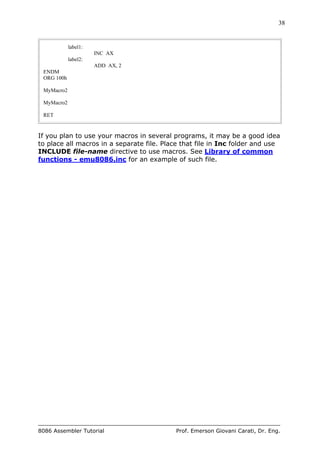 38
8086 Assembler Tutorial Prof. Emerson Giovani Carati, Dr. Eng.
label1:
INC AX
label2:
ADD AX, 2
ENDM
ORG 100h
MyMacro2
MyMacro2
RET
If you plan to use your macros in several programs, it may be a good idea
to place all macros in a separate file. Place that file in Inc folder and use
INCLUDE file-name directive to use macros. See Library of common
functions - emu8086.inc for an example of such file.
 