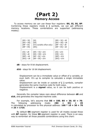 4
8086 Assembler Tutorial Prof. Emerson Giovani Carati, Dr. Eng.
(Part 2)
Memory Access
To access memory we can use these four registers: BX, SI, DI, BP.
Combining these registers inside [ ] symbols, we can get different
memory locations. These combinations are supported (addressing
modes):
[BX + SI]
[BX + DI]
[BP + SI]
[BP + DI]
[SI]
[DI]
d16 (variable offset only)
[BX]
[BX + SI] + d8
[BX + DI] + d8
[BP + SI] + d8
[BP + DI] + d8
[SI] + d8
[DI] + d8
[BP] + d8
[BX] + d8
[BX + SI] + d16
[BX + DI] + d16
[BP + SI] + d16
[BP + DI] + d16
[SI] + d16
[DI] + d16
[BP] + d16
[BX] + d16
d8 - stays for 8 bit displacement.
d16 - stays for 16 bit displacement.
Displacement can be a immediate value or offset of a variable, or
even both. It's up to compiler to calculate a single immediate
value.
Displacement can be inside or outside of [ ] symbols, compiler
generates the same machine code for both ways.
Displacement is a signed value, so it can be both positive or
negative.
Generally the compiler takes care about difference between d8 and
d16, and generates the required machine code.
For example, let's assume that DS = 100, BX = 30, SI = 70.
The following addressing mode: [BX + SI] + 25
is calculated by processor to this physical address: 100 * 16 + 30 + 70
+ 25 = 1725.
By default DS segment register is used for all modes except those
with BP register, for these SS segment register is used. There is an easy
way to remember all those possible combinations using this chart:
 