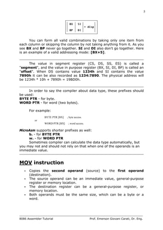 5
8086 Assembler Tutorial Prof. Emerson Giovani Carati, Dr. Eng.
You can form all valid combinations by taking only one item from
each column or skipping the column by not taking anything from it. As you
see BX and BP never go together. SI and DI also don't go together. Here
is an example of a valid addressing mode: [BX+5].
The value in segment register (CS, DS, SS, ES) is called a
"segment", and the value in purpose register (BX, SI, DI, BP) is called an
"offset". When DS contains value 1234h and SI contains the value
7890h it can be also recorded as 1234:7890. The physical address will
be 1234h * 10h + 7890h = 19BD0h.
In order to say the compiler about data type, these prefixes should
be used:
BYTE PTR - for byte.
WORD PTR - for word (two bytes).
For example:
BYTE PTR [BX] ; byte access.
or
WORD PTR [BX] ; word access.
MicroAsm supports shorter prefixes as well:
b. - for BYTE PTR
w. - for WORD PTR
Sometimes compiler can calculate the data type automatically, but
you may not and should not rely on that when one of the operands is an
immediate value.
MOV instruction
• Copies the second operand (source) to the first operand
(destination).
• The source operand can be an immediate value, general-purpose
register or memory location.
• The destination register can be a general-purpose register, or
memory location.
• Both operands must be the same size, which can be a byte or a
word.
 