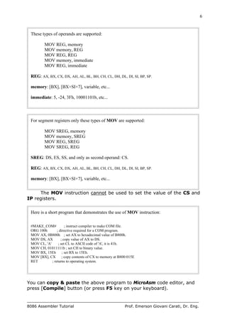 6
8086 Assembler Tutorial Prof. Emerson Giovani Carati, Dr. Eng.
These types of operands are supported:
MOV REG, memory
MOV memory, REG
MOV REG, REG
MOV memory, immediate
MOV REG, immediate
REG: AX, BX, CX, DX, AH, AL, BL, BH, CH, CL, DH, DL, DI, SI, BP, SP.
memory: [BX], [BX+SI+7], variable, etc...
immediate: 5, -24, 3Fh, 10001101b, etc...
For segment registers only these types of MOV are supported:
MOV SREG, memory
MOV memory, SREG
MOV REG, SREG
MOV SREG, REG
SREG: DS, ES, SS, and only as second operand: CS.
REG: AX, BX, CX, DX, AH, AL, BL, BH, CH, CL, DH, DL, DI, SI, BP, SP.
memory: [BX], [BX+SI+7], variable, etc...
The MOV instruction cannot be used to set the value of the CS and
IP registers.
Here is a short program that demonstrates the use of MOV instruction:
#MAKE_COM# ; instruct compiler to make COM file.
ORG 100h ; directive required for a COM program.
MOV AX, 0B800h ; set AX to hexadecimal value of B800h.
MOV DS, AX ; copy value of AX to DS.
MOV CL, 'A' ; set CL to ASCII code of 'A', it is 41h.
MOV CH, 01011111b ; set CH to binary value.
MOV BX, 15Eh ; set BX to 15Eh.
MOV [BX], CX ; copy contents of CX to memory at B800:015E
RET ; returns to operating system.
You can copy & paste the above program to MicroAsm code editor, and
press [Compile] button (or press F5 key on your keyboard).
 