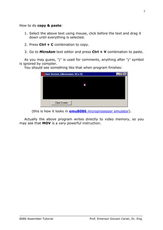 7
8086 Assembler Tutorial Prof. Emerson Giovani Carati, Dr. Eng.
How to do copy & paste:
1. Select the above text using mouse, click before the text and drag it
down until everything is selected.
2. Press Ctrl + C combination to copy.
3. Go to MicroAsm text editor and press Ctrl + V combination to paste.
As you may guess, ";" is used for comments, anything after ";" symbol
is ignored by compiler.
You should see something like that when program finishes:
(this is how it looks in emu8086 microprosessor emulator).
Actually the above program writes directly to video memory, so you
may see that MOV is a very powerful instruction.
 