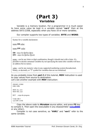 8
8086 Assembler Tutorial Prof. Emerson Giovani Carati, Dr. Eng.
(Part 3)
Variables
Variable is a memory location. For a programmer it is much easier
to have some value be kept in a variable named "var1" then at the
address 5A73:235B, especially when you have 10 or more variables.
Our compiler supports two types of variables: BYTE and WORD.
Syntax for a variable declaration:
name DB value
name DW value
DB - stays for Define Byte.
DW - stays for Define Word.
name - can be any letter or digit combination, though it should start with a letter. It's
possible to declare unnamed variables by not specifying the name (this variable will have
an address but no name).
value - can be any numeric value in any supported numbering system (hexadecimal,
binary, or decimal), or "?" symbol for variables that are not initialized.
As you probably know from part 2 of this tutorial, MOV instruction is used
to copy values from source to destination.
Let's see another example with MOV instruction:
#MAKE_COM#
ORG 100h
MOV AL, var1
MOV BX, var2
RET ; stops the program.
VAR1 DB 7
var2 DW 1234h
Copy the above code to MicroAsm source editor, and press F5 key
to compile it. Then open the executable in any disassembler (emu8086
or any other).
Compiler is not case sensitive, so "VAR1" and "var1" refer to the
same variable.
 