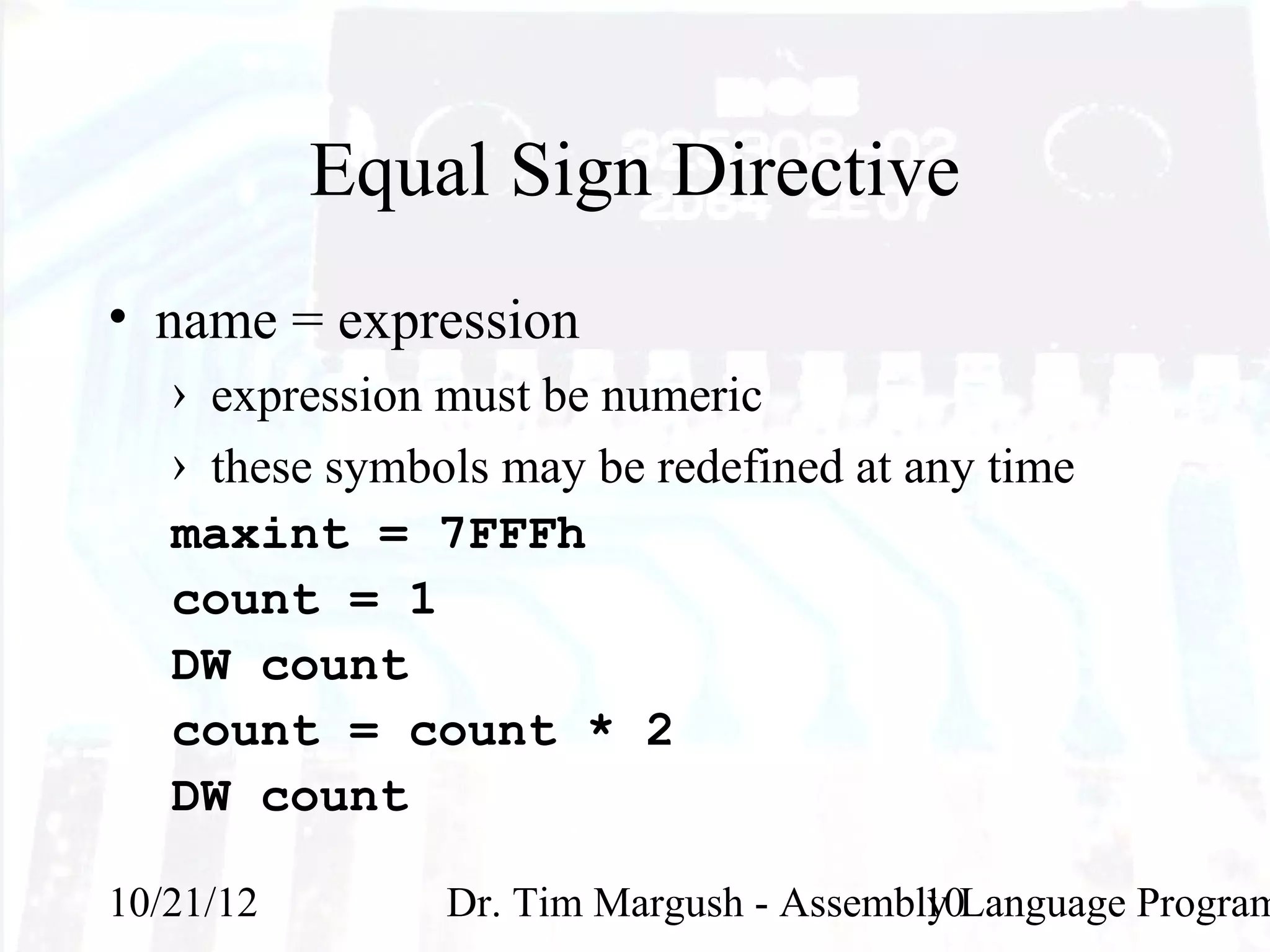 Equal Sign Directive
• name = expression
   › expression must be numeric
   › these symbols may be redefined at any time
   maxint = 7FFFh
   count = 1
   DW count
   count = count * 2
   DW count

10/21/12        Dr. Tim Margush - Assembly Language Program
                                         10
 