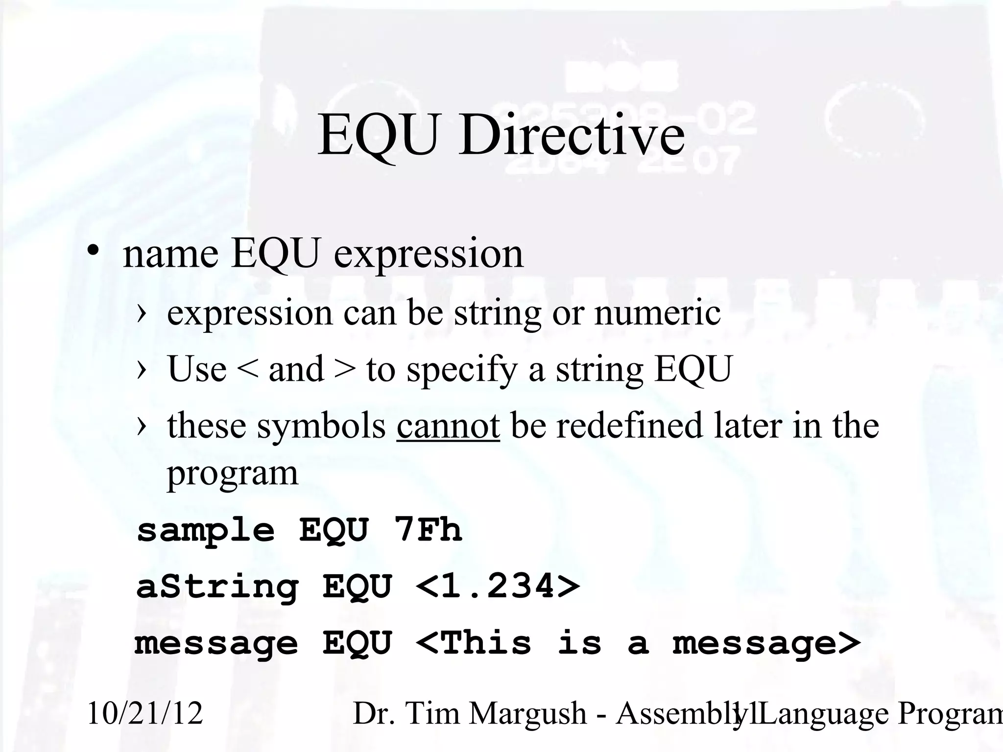 EQU Directive
• name EQU expression
   › expression can be string or numeric
   › Use < and > to specify a string EQU
   › these symbols cannot be redefined later in the
     program
   sample EQU 7Fh
   aString EQU <1.234>
   message EQU <This is a message>
10/21/12         Dr. Tim Margush - Assembly Language Program
                                          11
 