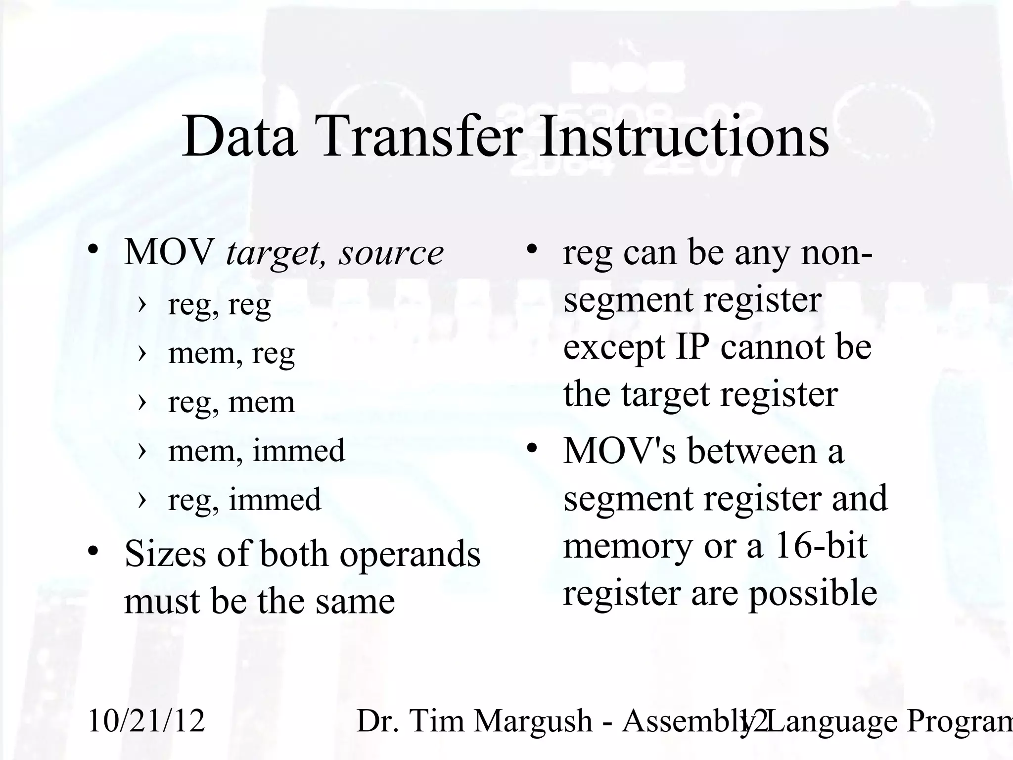 Data Transfer Instructions
• MOV target, source          • reg can be any non-
   ›   reg, reg                 segment register
   ›   mem, reg                 except IP cannot be
   ›   reg, mem                 the target register
   ›   mem, immed             • MOV's between a
   ›   reg, immed               segment register and
• Sizes of both operands        memory or a 16-bit
  must be the same              register are possible


10/21/12            Dr. Tim Margush - Assembly Language Program
                                             12
 