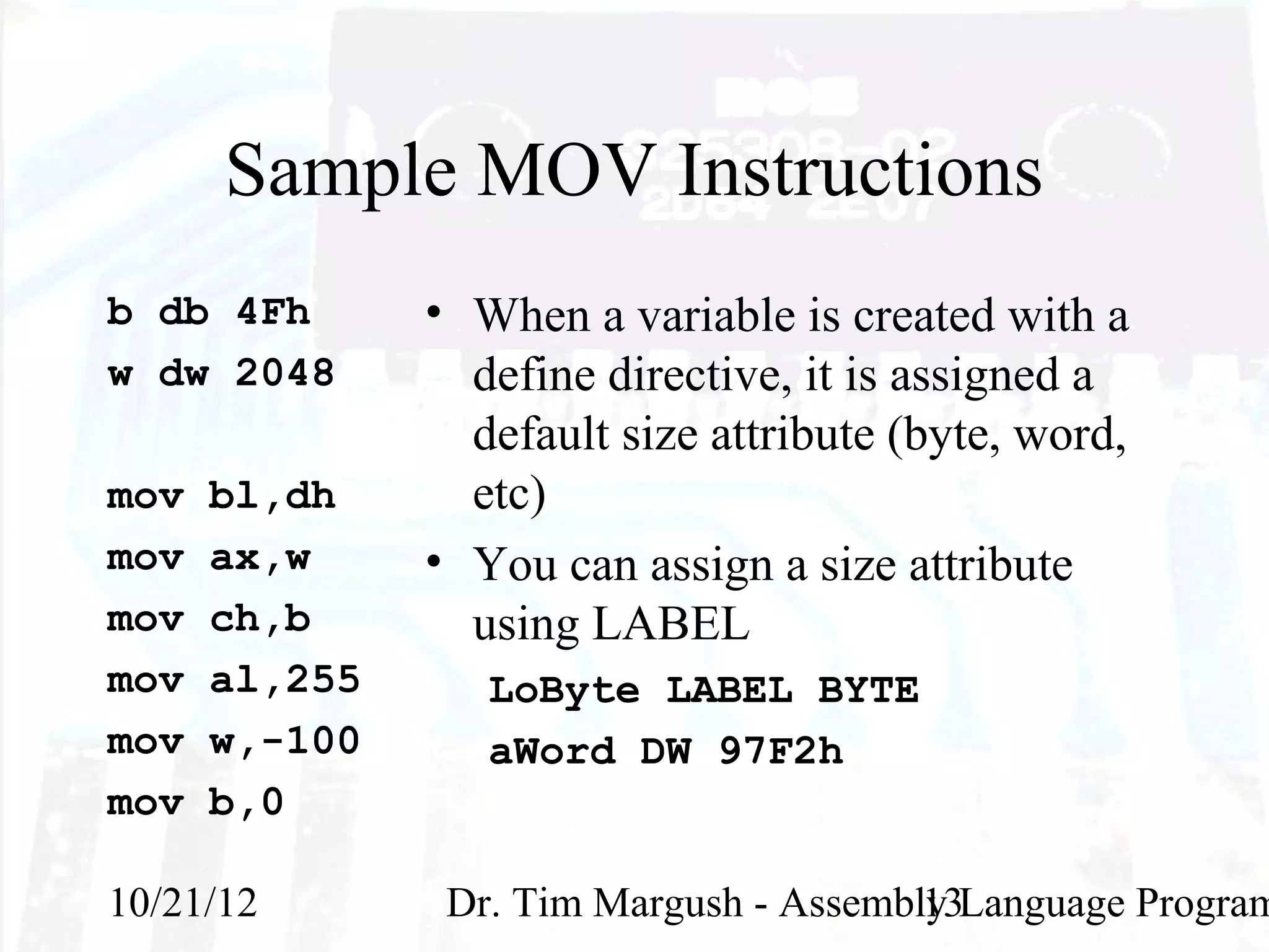 Sample MOV Instructions
b db 4Fh       • When a variable is created with a
w dw 2048        define directive, it is assigned a
                 default size attribute (byte, word,
mov   bl,dh      etc)
mov   ax,w     • You can assign a size attribute
mov   ch,b       using LABEL
mov   al,255      LoByte LABEL BYTE
mov   w,-100      aWord DW 97F2h
mov   b,0

10/21/12        Dr. Tim Margush - Assembly Language Program
                                         13
 
