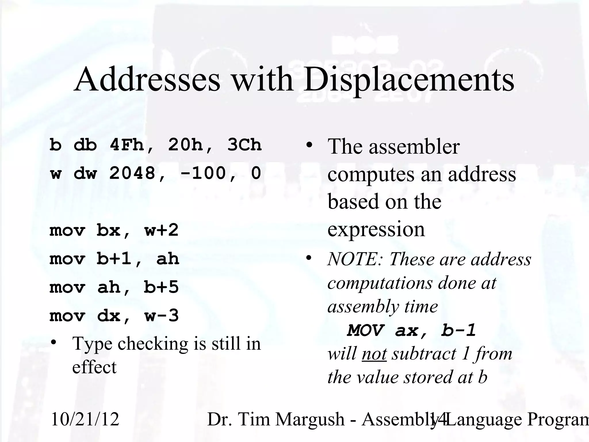 Addresses with Displacements
b db 4Fh, 20h, 3Ch            • The assembler
w dw 2048, -100, 0              computes an address
                                based on the
mov bx, w+2                     expression
mov b+1, ah                   • NOTE: These are address
mov ah, b+5                     computations done at
mov dx, w-3                     assembly time
                                   MOV ax, b-1
• Type checking is still in
                                will not subtract 1 from
  effect                        the value stored at b

10/21/12            Dr. Tim Margush - Assembly Language Program
                                             14
 