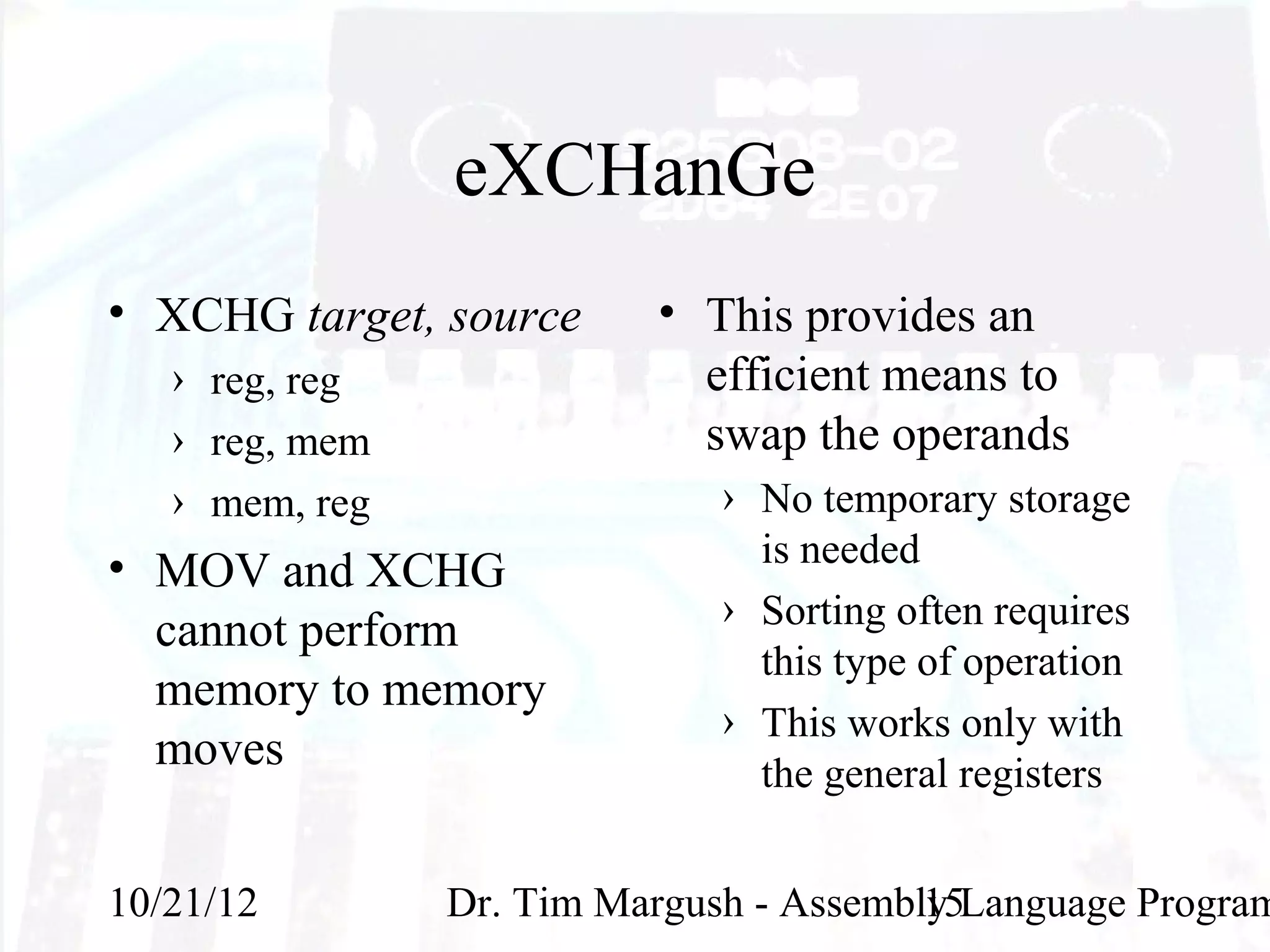 eXCHanGe
• XCHG target, source     • This provides an
   › reg, reg               efficient means to
   › reg, mem               swap the operands
   › mem, reg                 › No temporary storage
• MOV and XCHG                  is needed
                              › Sorting often requires
  cannot perform
                                this type of operation
  memory to memory
                              › This works only with
  moves                         the general registers


10/21/12        Dr. Tim Margush - Assembly Language Program
                                         15
 