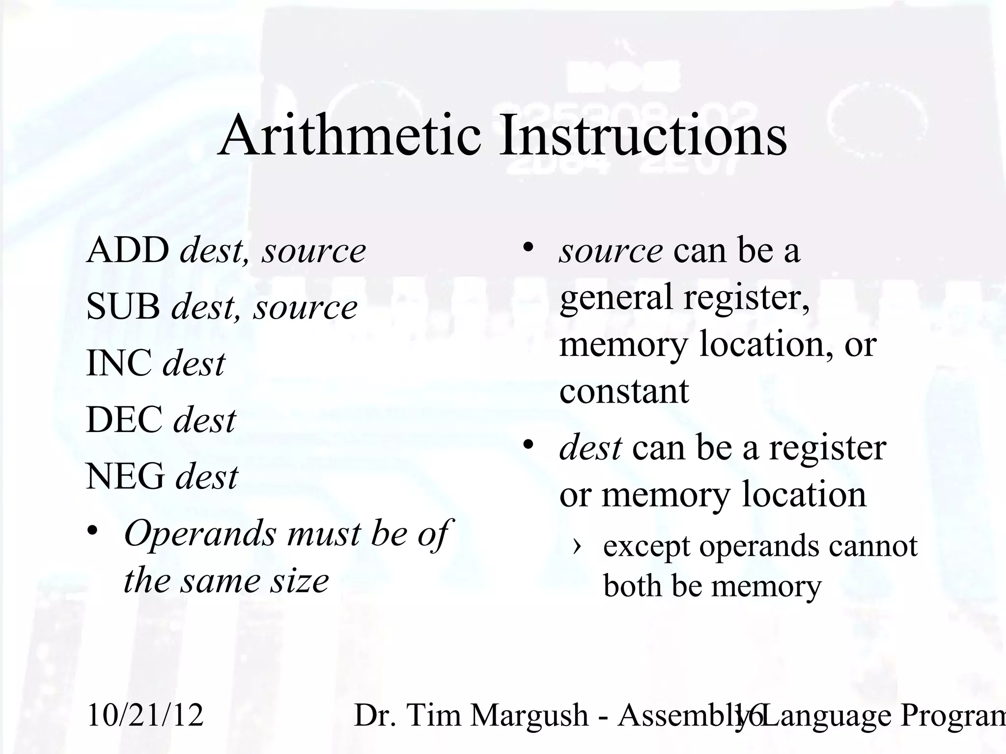 Arithmetic Instructions
ADD dest, source          • source can be a
SUB dest, source            general register,
INC dest                    memory location, or
                            constant
DEC dest
                          • dest can be a register
NEG dest                    or memory location
• Operands must be of         › except operands cannot
  the same size                 both be memory


10/21/12        Dr. Tim Margush - Assembly Language Program
                                         16
 