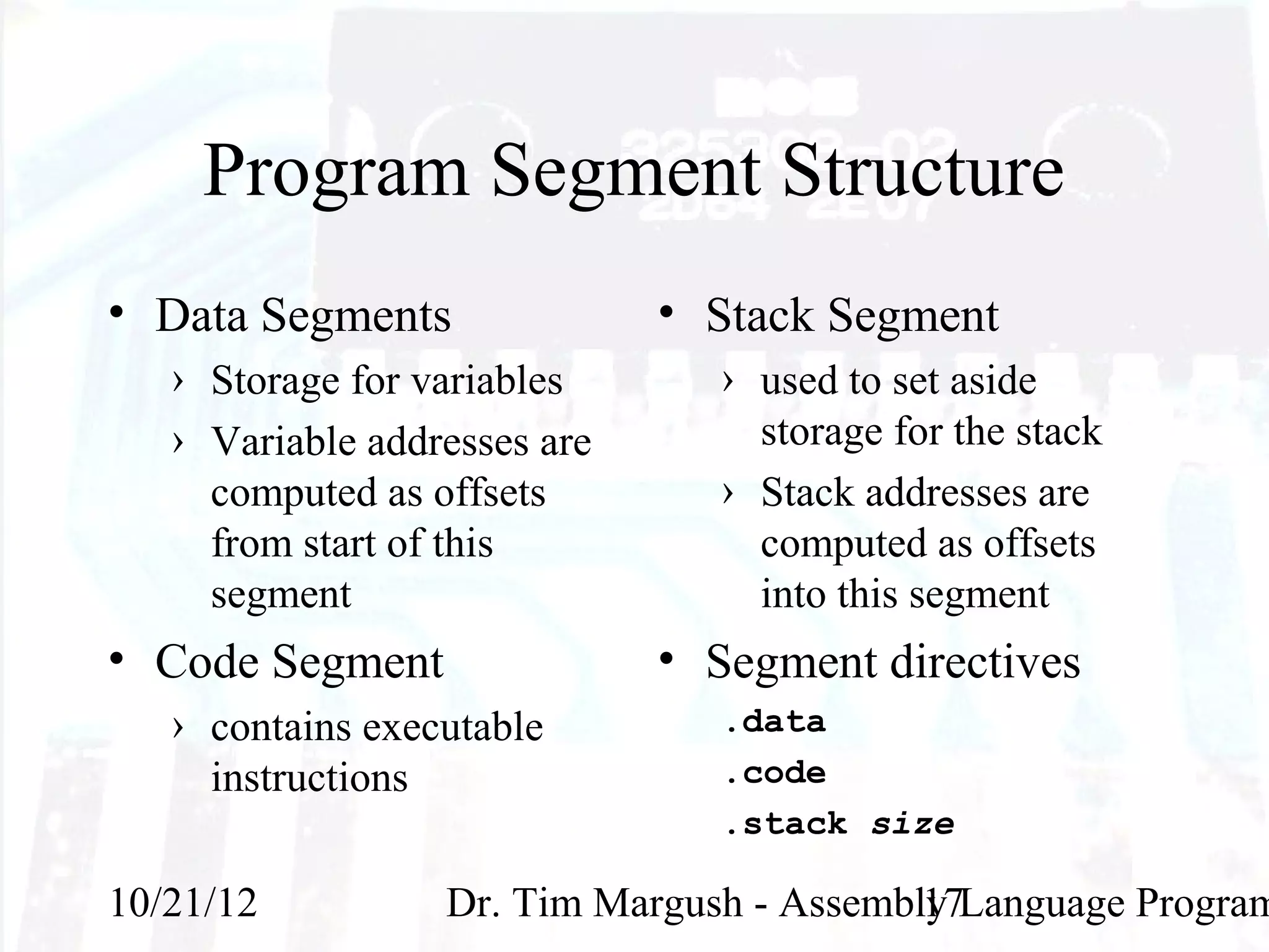 Program Segment Structure
• Data Segments               • Stack Segment
   › Storage for variables      › used to set aside
   › Variable addresses are       storage for the stack
     computed as offsets        › Stack addresses are
     from start of this           computed as offsets
     segment                      into this segment
• Code Segment                • Segment directives
   › contains executable        .data
     instructions               .code
                                .stack size

10/21/12          Dr. Tim Margush - Assembly Language Program
                                           17
 
