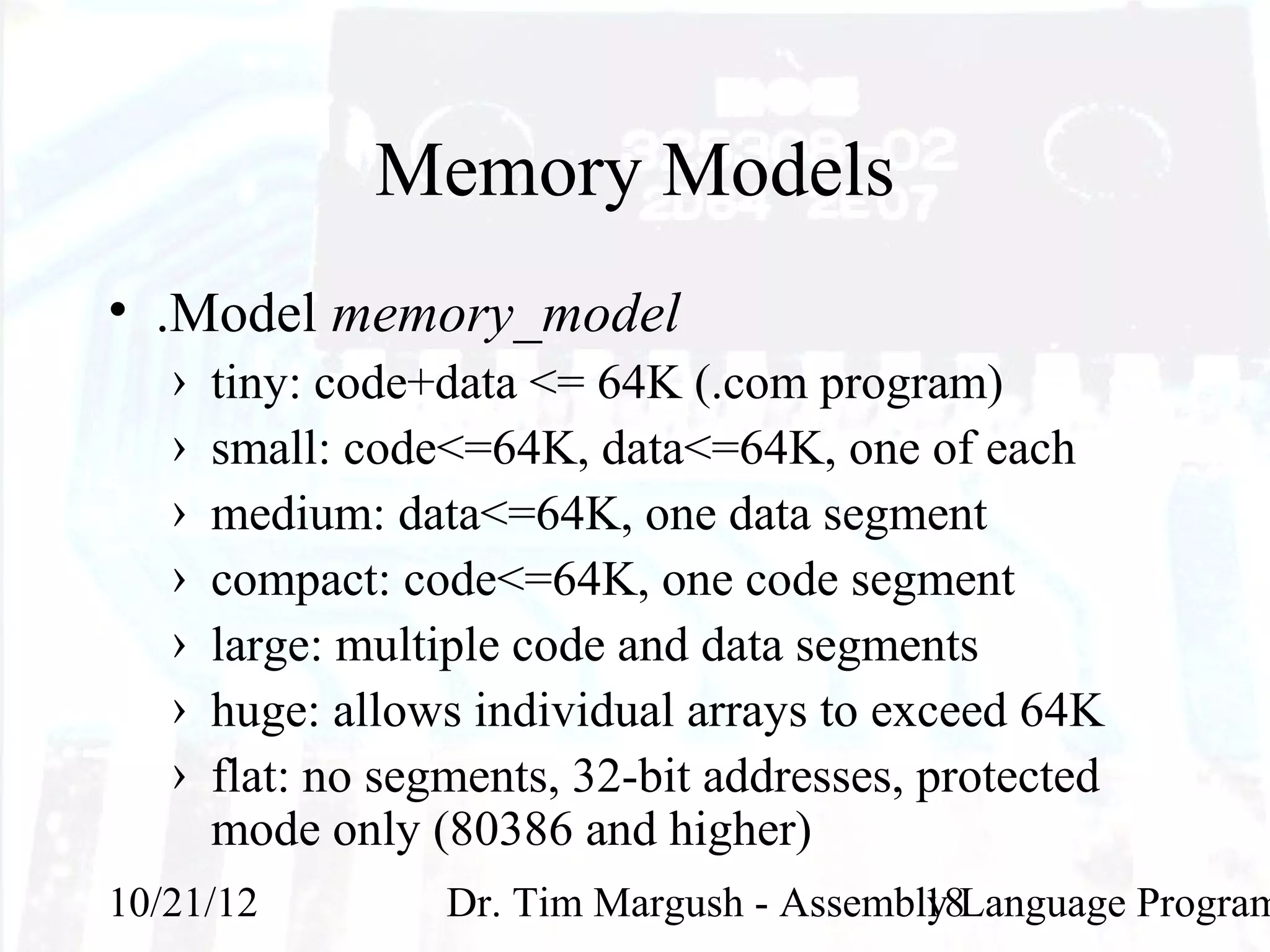 Memory Models
• .Model memory_model
   ›   tiny: code+data <= 64K (.com program)
   ›   small: code<=64K, data<=64K, one of each
   ›   medium: data<=64K, one data segment
   ›   compact: code<=64K, one code segment
   ›   large: multiple code and data segments
   ›   huge: allows individual arrays to exceed 64K
   ›   flat: no segments, 32-bit addresses, protected
       mode only (80386 and higher)
10/21/12           Dr. Tim Margush - Assembly Language Program
                                            18
 