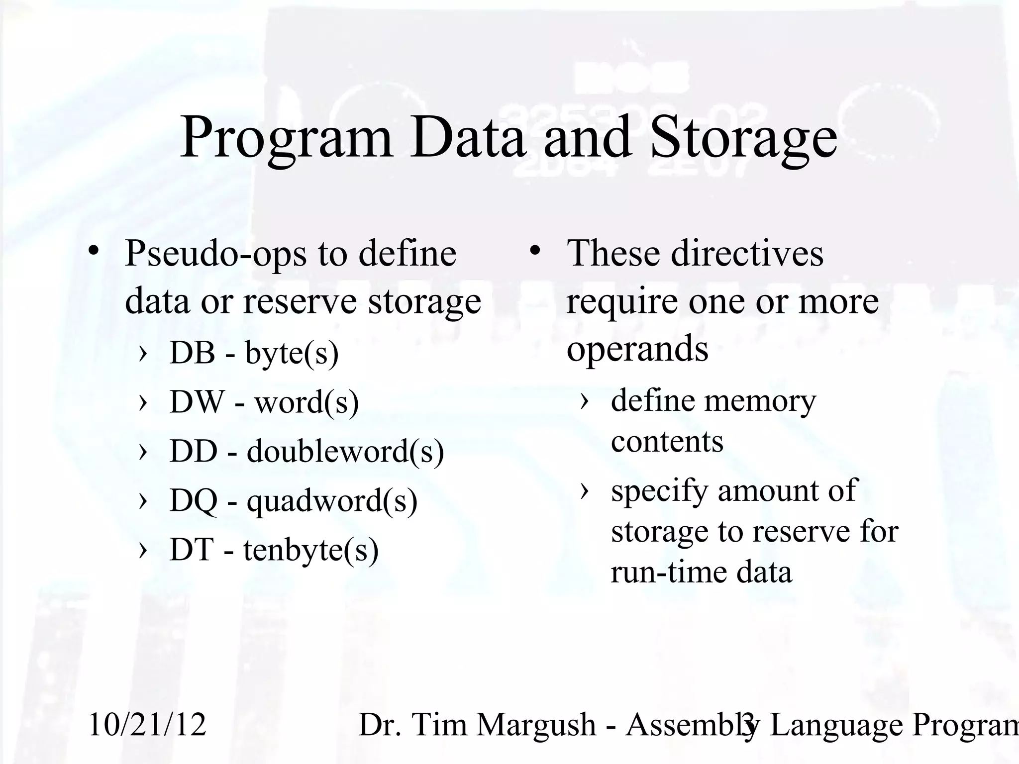 Program Data and Storage
• Pseudo-ops to define       • These directives
  data or reserve storage      require one or more
   ›   DB - byte(s)            operands
   ›   DW - word(s)              › define memory
   ›   DD - doubleword(s)          contents
   ›   DQ - quadword(s)          › specify amount of
   ›                               storage to reserve for
       DT - tenbyte(s)
                                   run-time data



10/21/12           Dr. Tim Margush - Assembly Language Program
                                            3
 