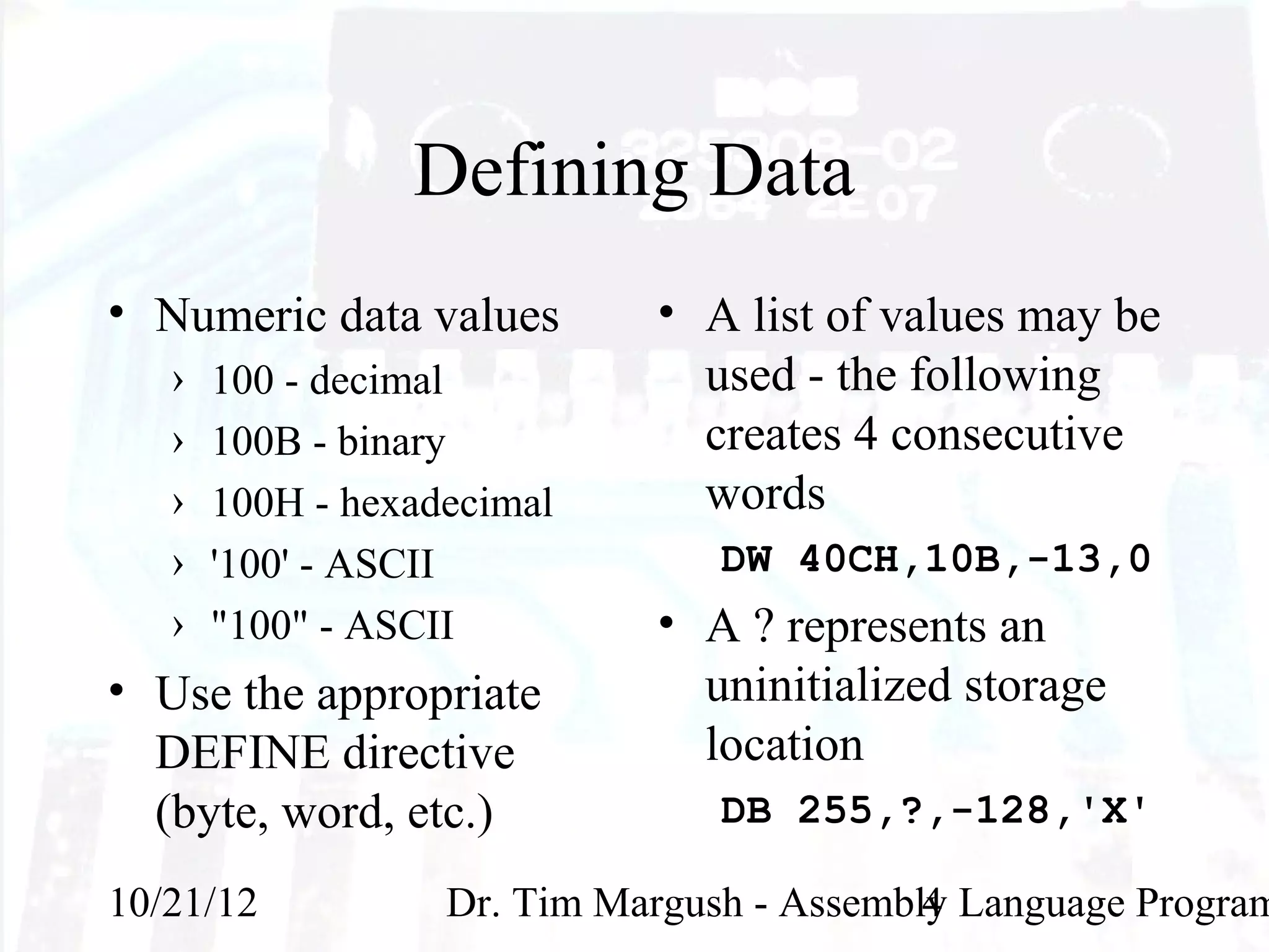 Defining Data
• Numeric data values        • A list of values may be
   ›   100 - decimal           used - the following
   ›   100B - binary           creates 4 consecutive
   ›   100H - hexadecimal      words
   ›   '100' - ASCII             DW 40CH,10B,-13,0
   ›   "100" - ASCII         • A ? represents an
• Use the appropriate          uninitialized storage
  DEFINE directive             location
  (byte, word, etc.)             DB 255,?,-128,'X'

10/21/12           Dr. Tim Margush - Assembly Language Program
                                            4
 