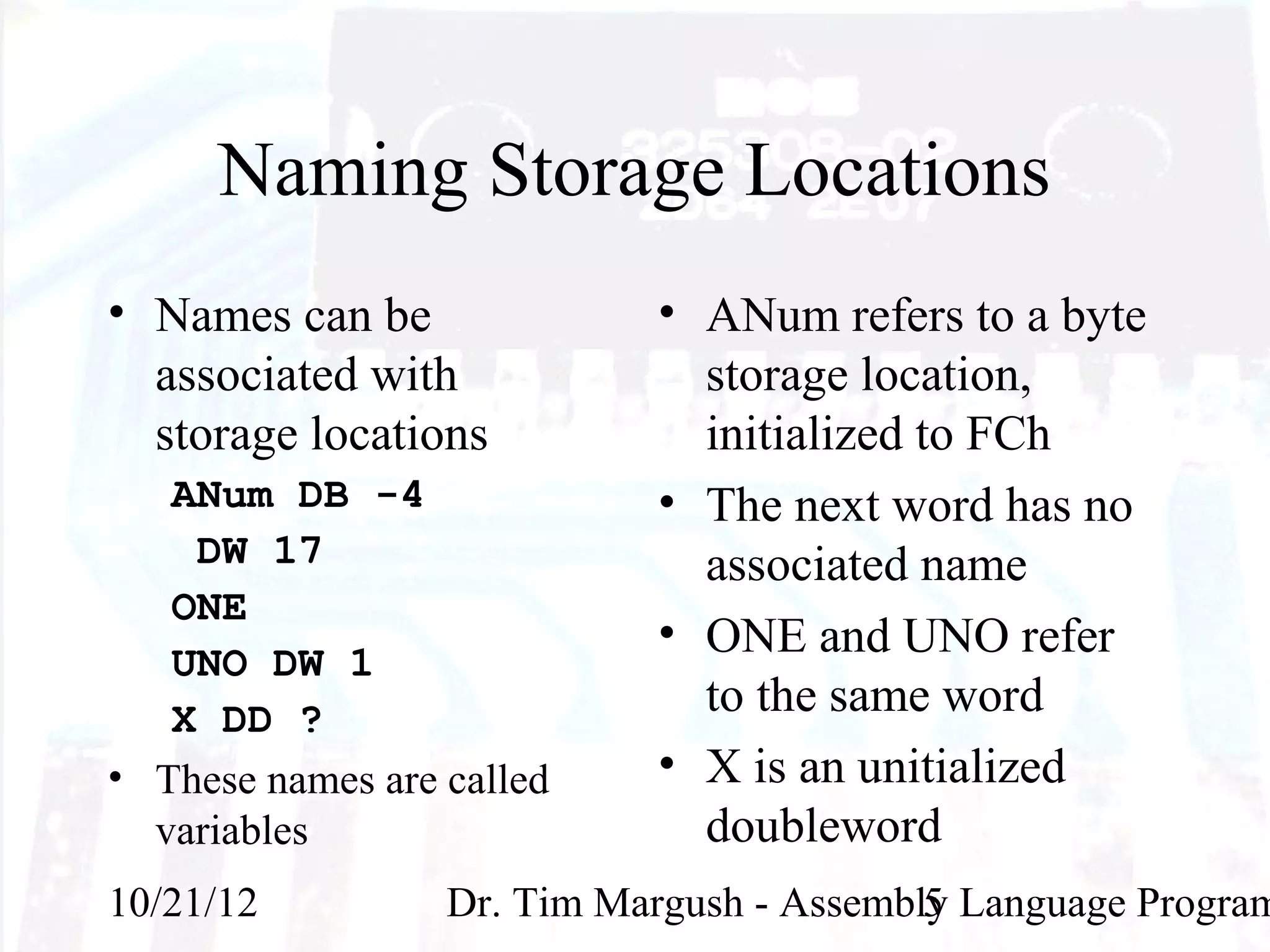 Naming Storage Locations
• Names can be              • ANum refers to a byte
  associated with             storage location,
  storage locations           initialized to FCh
   ANum DB -4               • The next word has no
    DW 17                     associated name
   ONE
                            • ONE and UNO refer
   UNO DW 1
   X DD ?                     to the same word
• These names are called    • X is an unitialized
  variables                   doubleword
10/21/12          Dr. Tim Margush - Assembly Language Program
                                           5
 