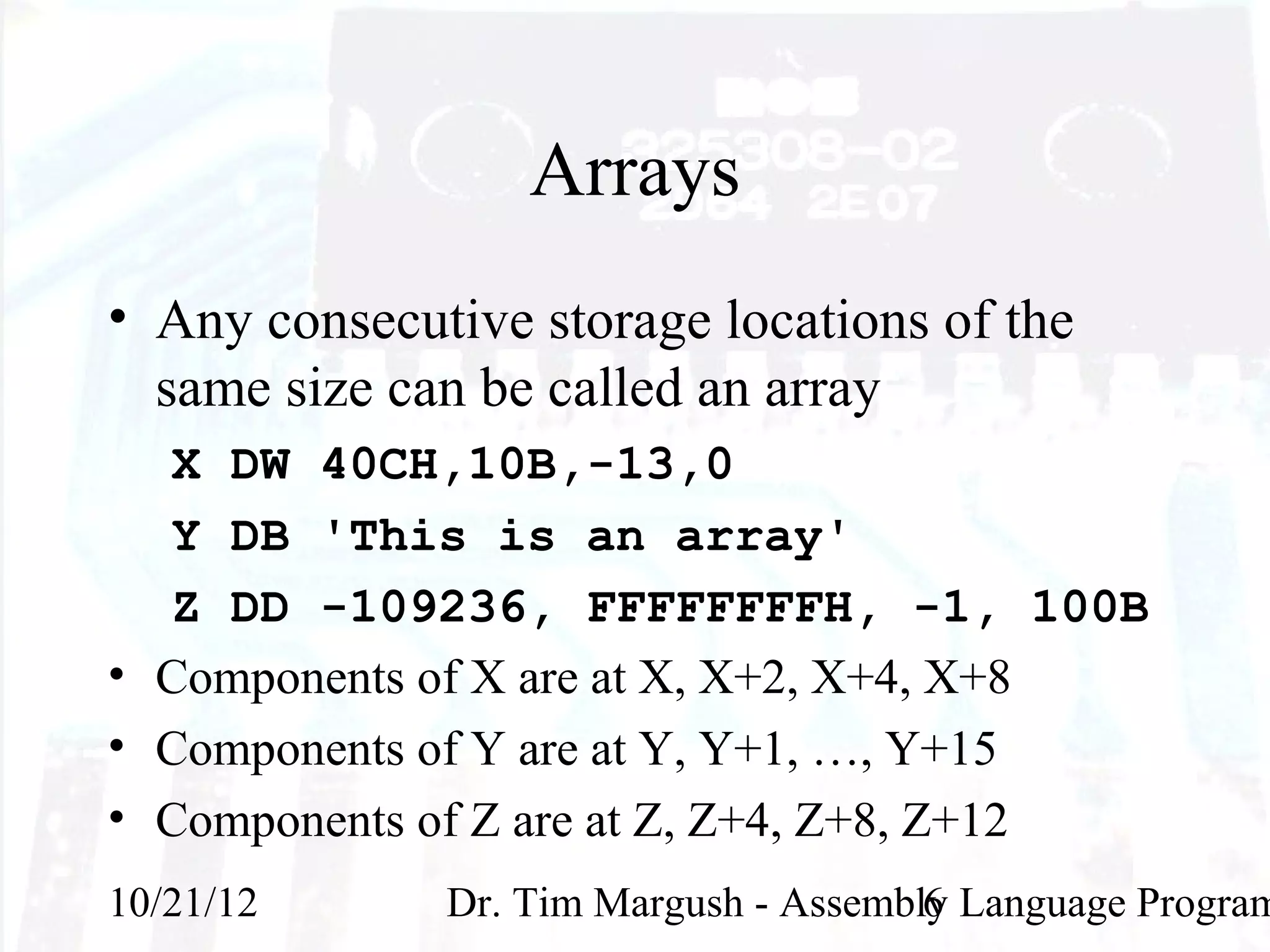 Arrays
• Any consecutive storage locations of the
  same size can be called an array
  X DW 40CH,10B,-13,0
  Y DB 'This is an array'
  Z DD -109236, FFFFFFFFH, -1, 100B
• Components of X are at X, X+2, X+4, X+8
• Components of Y are at Y, Y+1, …, Y+15
• Components of Z are at Z, Z+4, Z+8, Z+12
10/21/12      Dr. Tim Margush - Assembly Language Program
                                       6
 