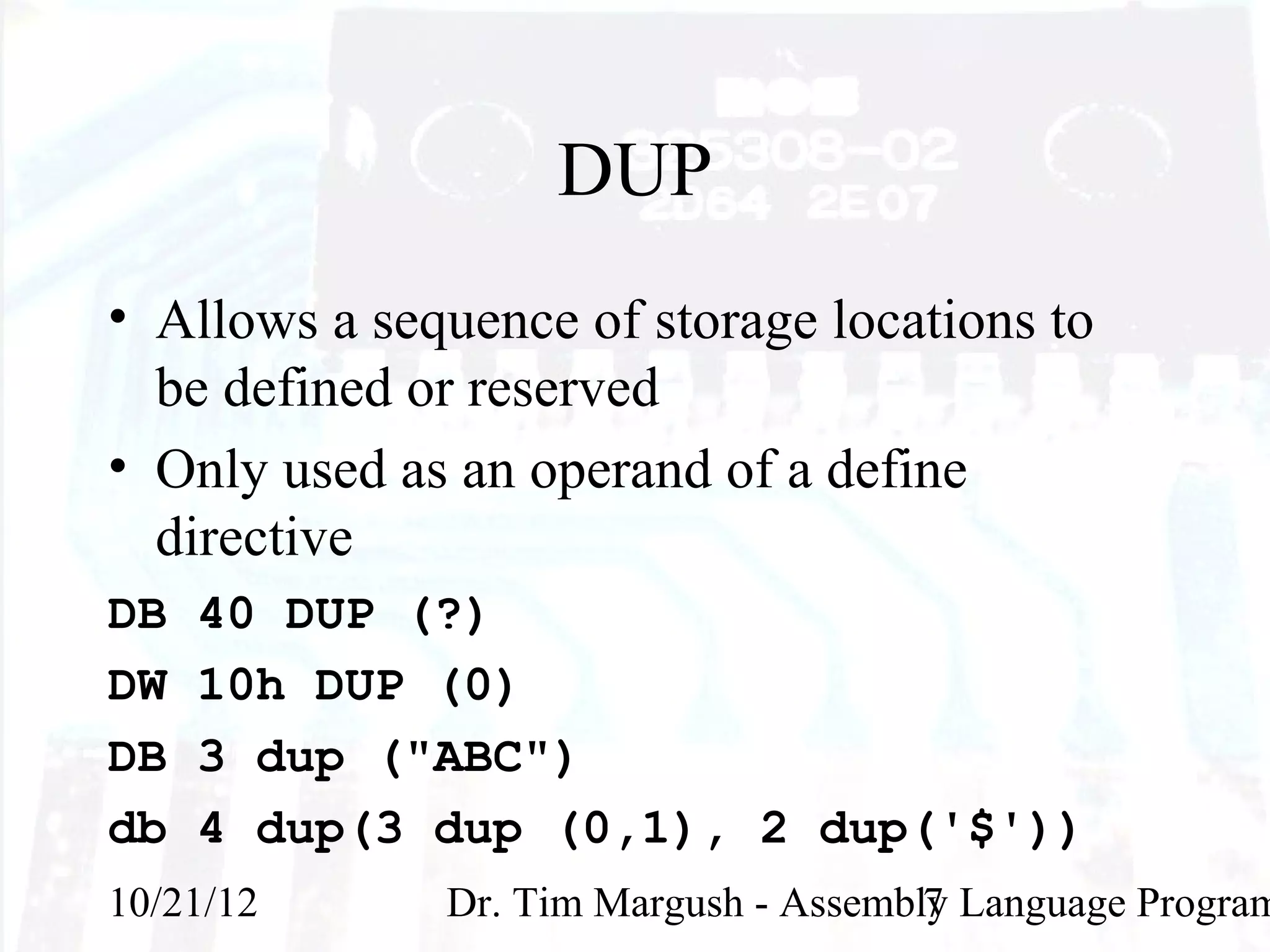 DUP
• Allows a sequence of storage locations to
  be defined or reserved
• Only used as an operand of a define
  directive
DB   40 DUP (?)
DW   10h DUP (0)
DB   3 dup ("ABC")
db   4 dup(3 dup (0,1), 2 dup('$'))
10/21/12      Dr. Tim Margush - Assembly Language Program
                                       7
 