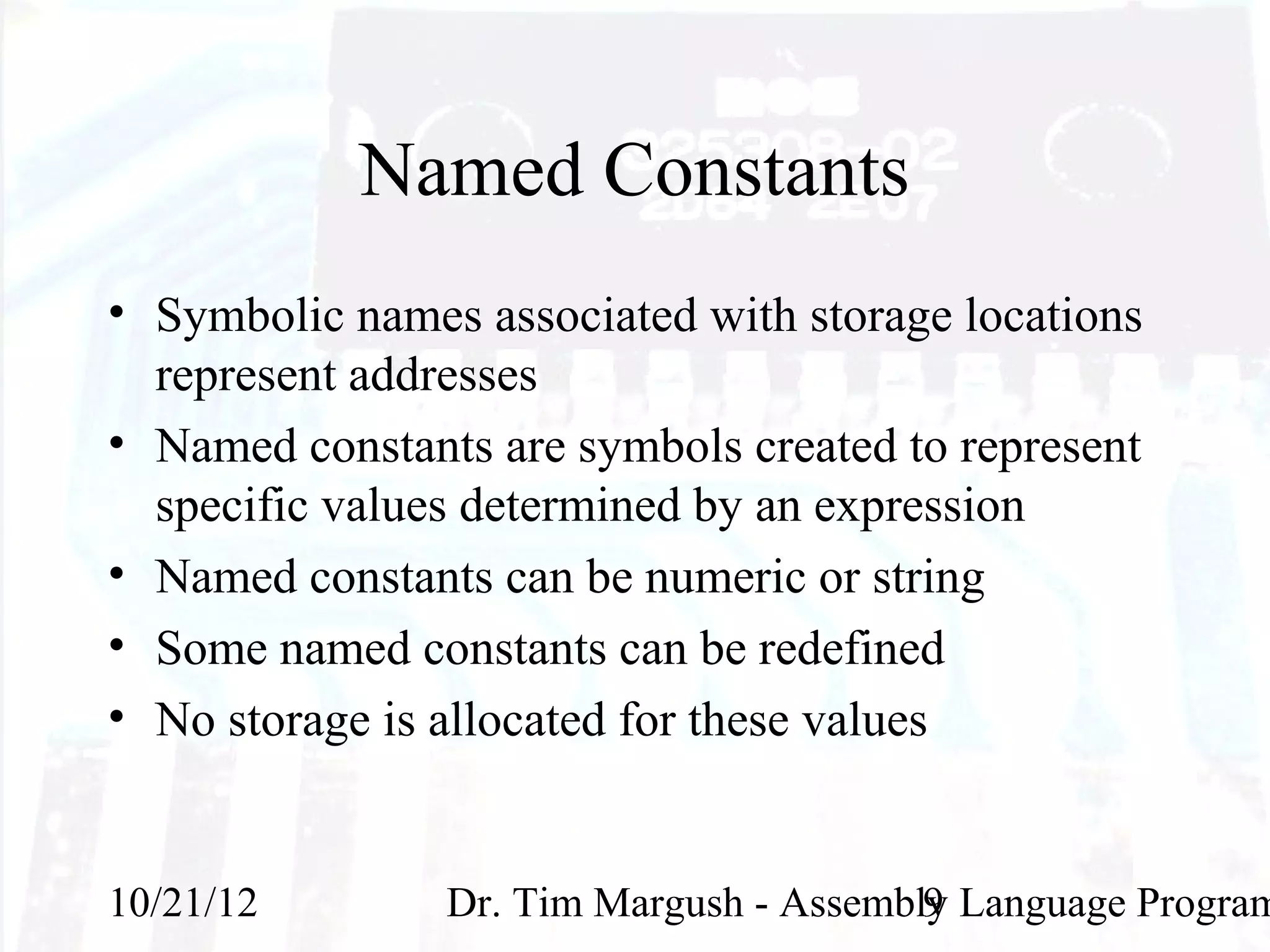 Named Constants
• Symbolic names associated with storage locations
  represent addresses
• Named constants are symbols created to represent
  specific values determined by an expression
• Named constants can be numeric or string
• Some named constants can be redefined
• No storage is allocated for these values


10/21/12        Dr. Tim Margush - Assembly Language Program
                                         9
 