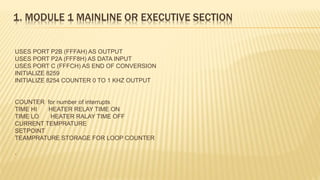 1. MODULE 1 MAINLINE OR EXECUTIVE SECTION
USES PORT P2B (FFFAH) AS OUTPUT
USES PORT P2A (FFF8H) AS DATA INPUT
USES PORT C (FFFCH) AS END OF CONVERSION
INITIALIZE 8259
INITIALIZE 8254 COUNTER 0 TO 1 KHZ OUTPUT
COUNTER for number of interrupts
TIME HI HEATER RELAY TIME ON
TIME LO HEATER RALAY TIME OFF
CURRENT TEMPRATURE
SETPOINT
TEAMPRATURE STORAGE FOR LOOP COUNTER
.
 