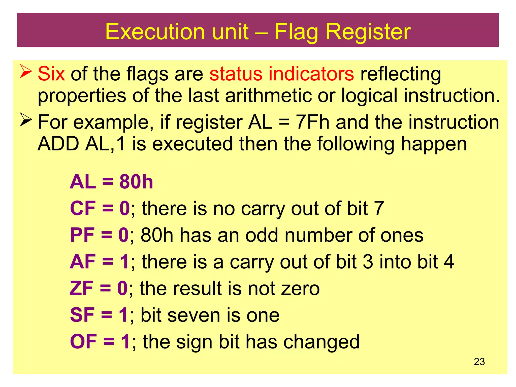 Execution unit – Flag Register
 Six of the flags are status indicators reflecting
properties of the last arithmetic or logical instruction.
 For example, if register AL = 7Fh and the instruction
ADD AL,1 is executed then the following happen
AL = 80h
CF = 0; there is no carry out of bit 7
PF = 0; 80h has an odd number of ones
AF = 1; there is a carry out of bit 3 into bit 4
ZF = 0; the result is not zero
SF = 1; bit seven is one
OF = 1; the sign bit has changed
23
 