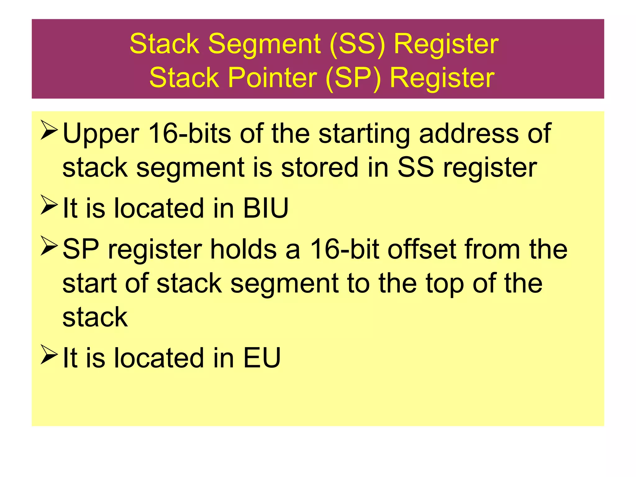 Stack Segment (SS) Register
Stack Pointer (SP) Register
Upper 16-bits of the starting address of
stack segment is stored in SS register
It is located in BIU
SP register holds a 16-bit offset from the
start of stack segment to the top of the
stack
It is located in EU
 