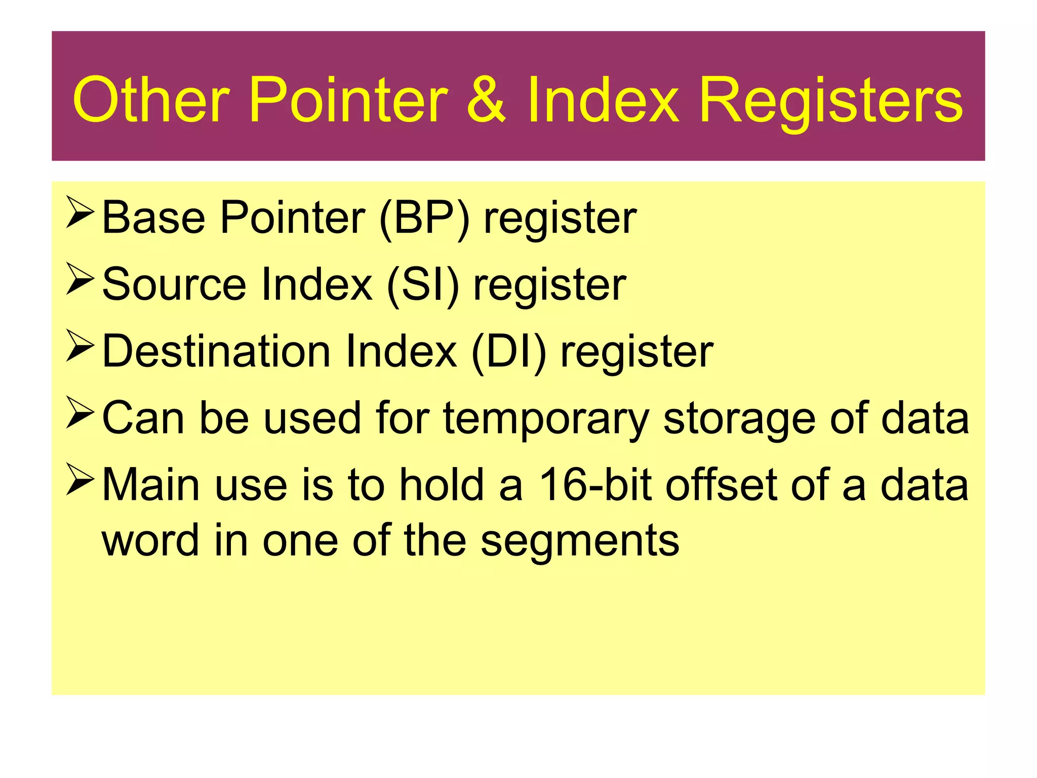 Other Pointer & Index Registers
Base Pointer (BP) register
Source Index (SI) register
Destination Index (DI) register
Can be used for temporary storage of data
Main use is to hold a 16-bit offset of a data
word in one of the segments
 