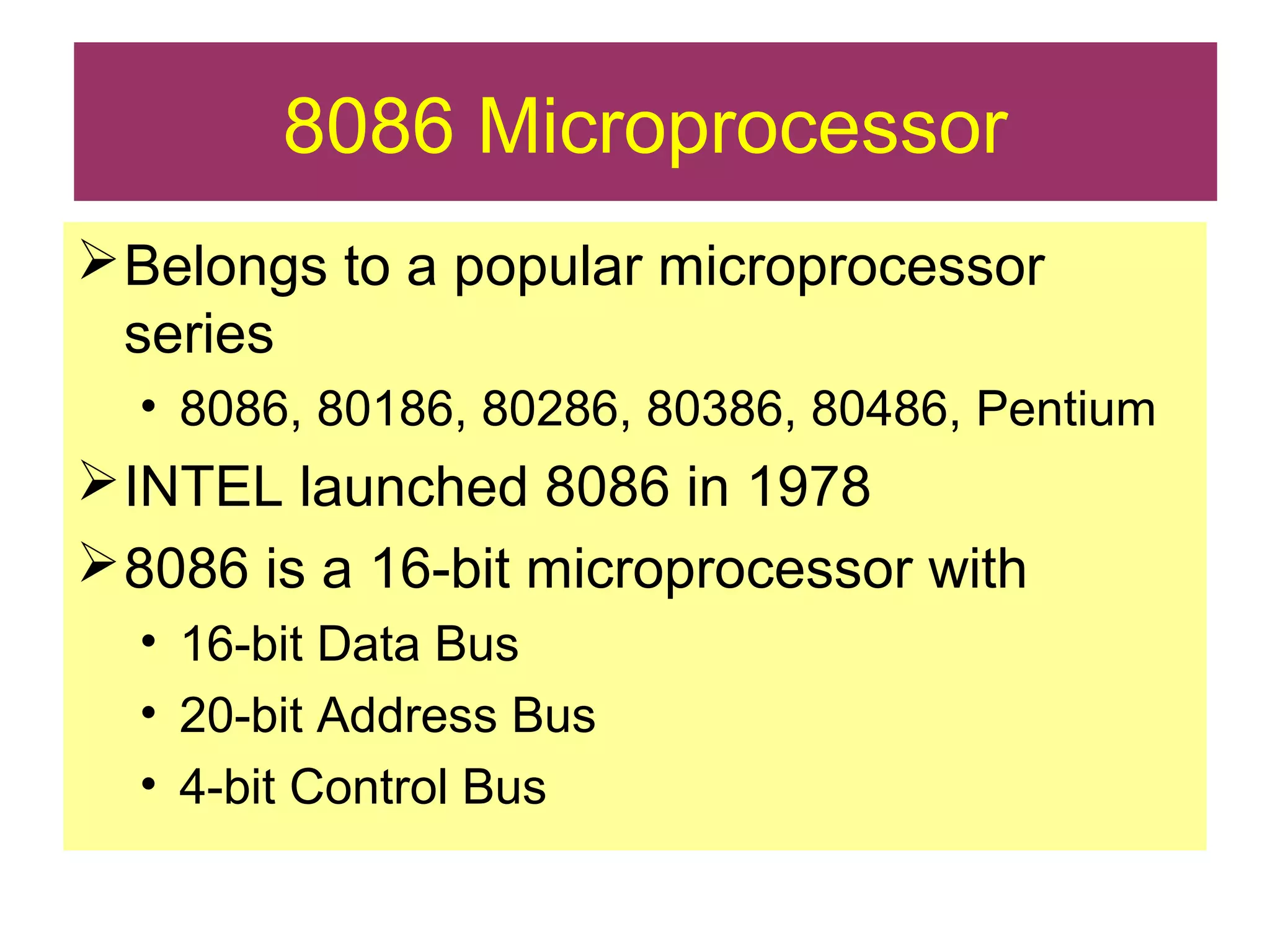 8086 Microprocessor
Belongs to a popular microprocessor
series
• 8086, 80186, 80286, 80386, 80486, Pentium
INTEL launched 8086 in 1978
8086 is a 16-bit microprocessor with
• 16-bit Data Bus
• 20-bit Address Bus
• 4-bit Control Bus
 