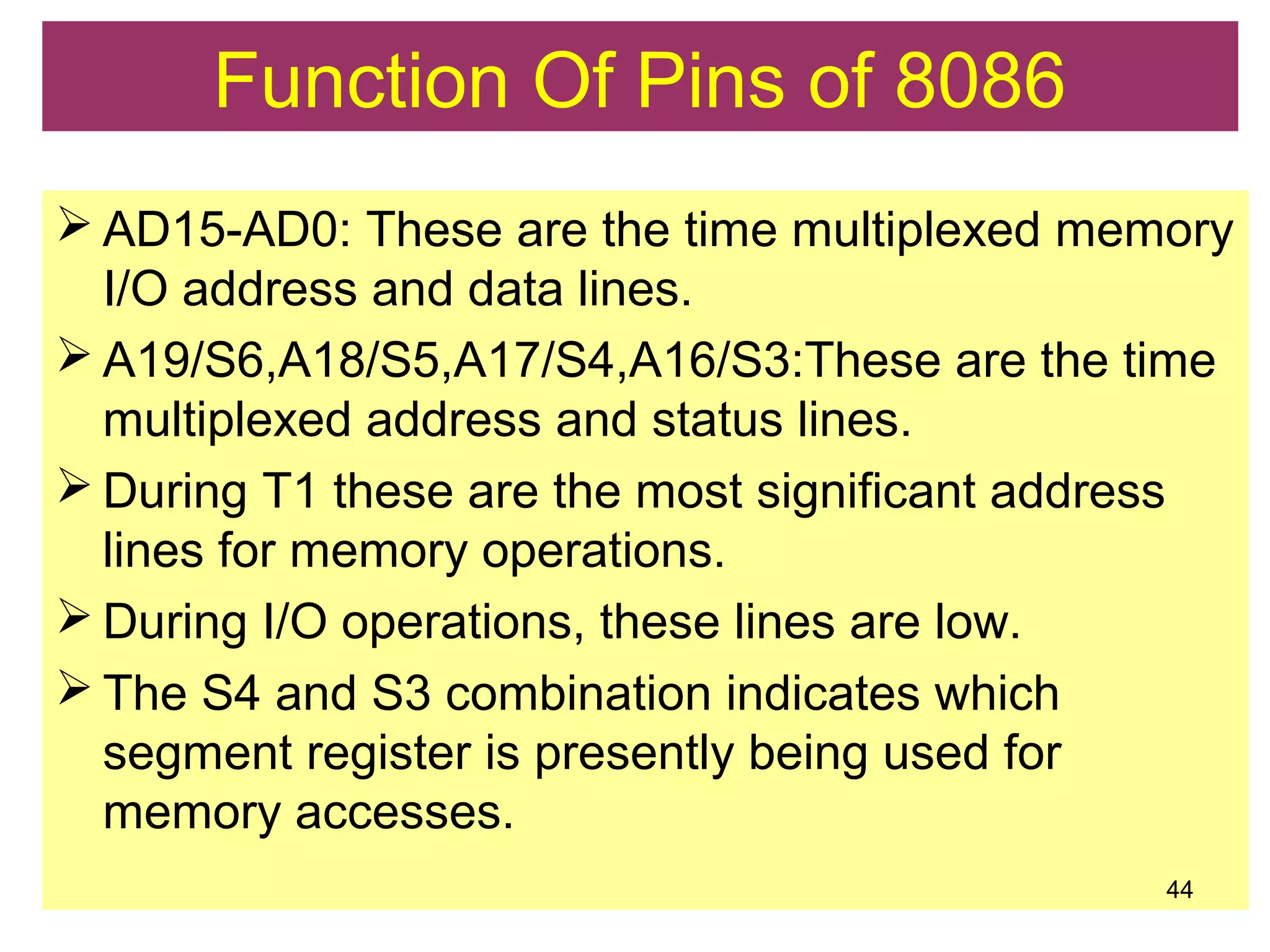  AD15-AD0: These are the time multiplexed memory
I/O address and data lines.
 A19/S6,A18/S5,A17/S4,A16/S3:These are the time
multiplexed address and status lines.
 During T1 these are the most significant address
lines for memory operations.
 During I/O operations, these lines are low.
 The S4 and S3 combination indicates which
segment register is presently being used for
memory accesses.
44
Function Of Pins of 8086
 