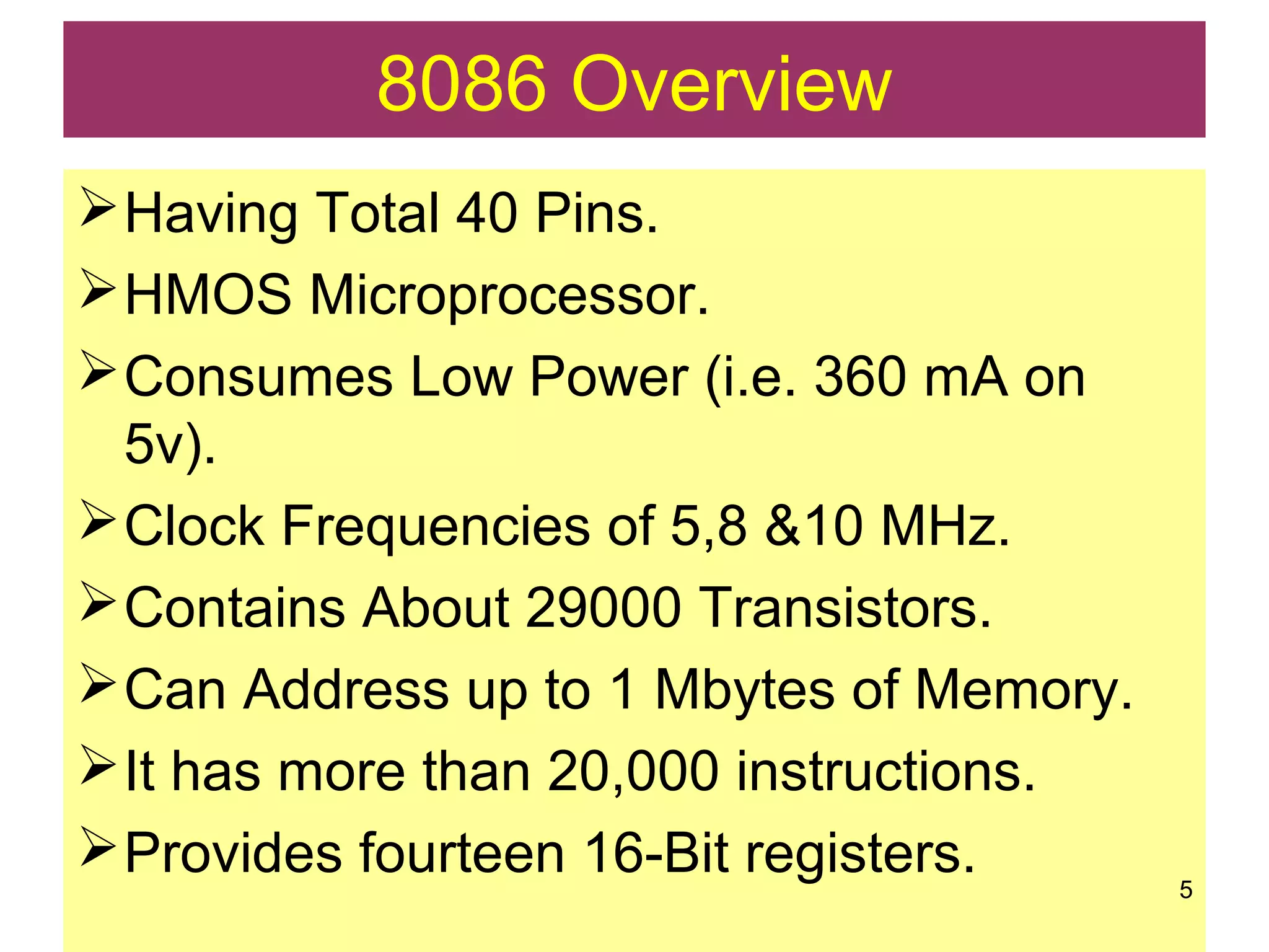 8086 Overview
Having Total 40 Pins.
HMOS Microprocessor.
Consumes Low Power (i.e. 360 mA on
5v).
Clock Frequencies of 5,8 &10 MHz.
Contains About 29000 Transistors.
Can Address up to 1 Mbytes of Memory.
It has more than 20,000 instructions.
Provides fourteen 16-Bit registers. 5
 