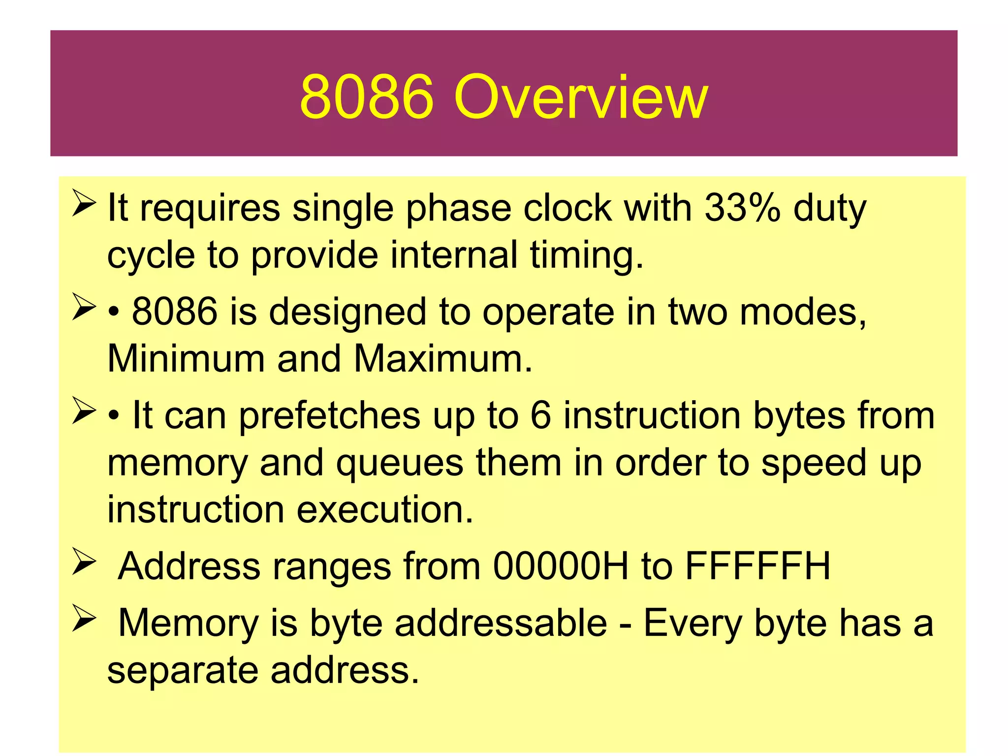  It requires single phase clock with 33% duty
cycle to provide internal timing.
 • 8086 is designed to operate in two modes,
Minimum and Maximum.
 • It can prefetches up to 6 instruction bytes from
memory and queues them in order to speed up
instruction execution.
 Address ranges from 00000H to FFFFFH
 Memory is byte addressable - Every byte has a
separate address.
8086 Overview
 