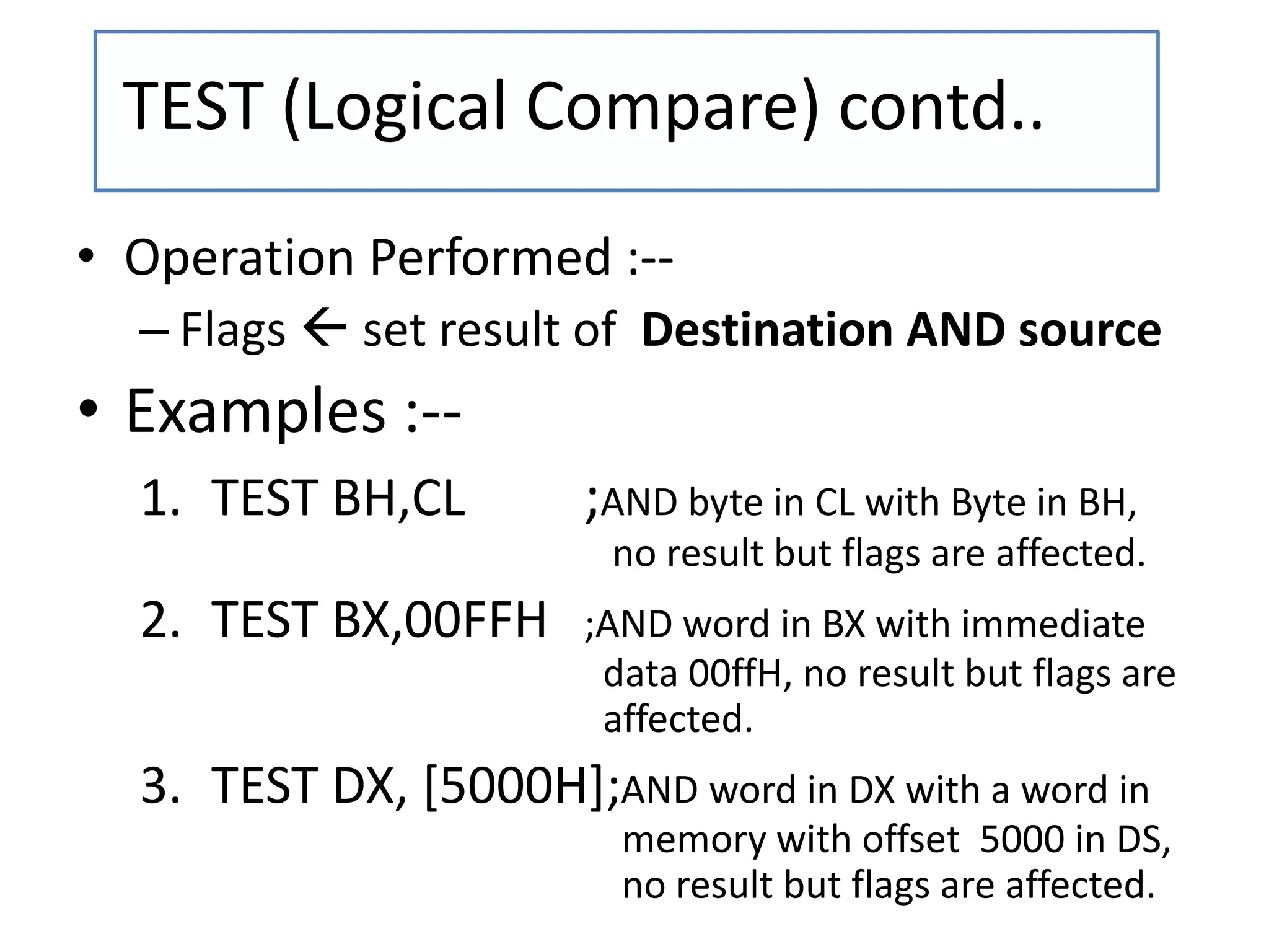 • Operation Performed :--
– Flags  set result of Destination AND source
• Examples :--
1. TEST BH,CL ;AND byte in CL with Byte in BH,
no result but flags are affected.
2. TEST BX,00FFH ;AND word in BX with immediate
data 00ffH, no result but flags are
affected.
3. TEST DX, [5000H];AND word in DX with a word in
memory with offset 5000 in DS,
no result but flags are affected.
TEST (Logical Compare) contd..
 