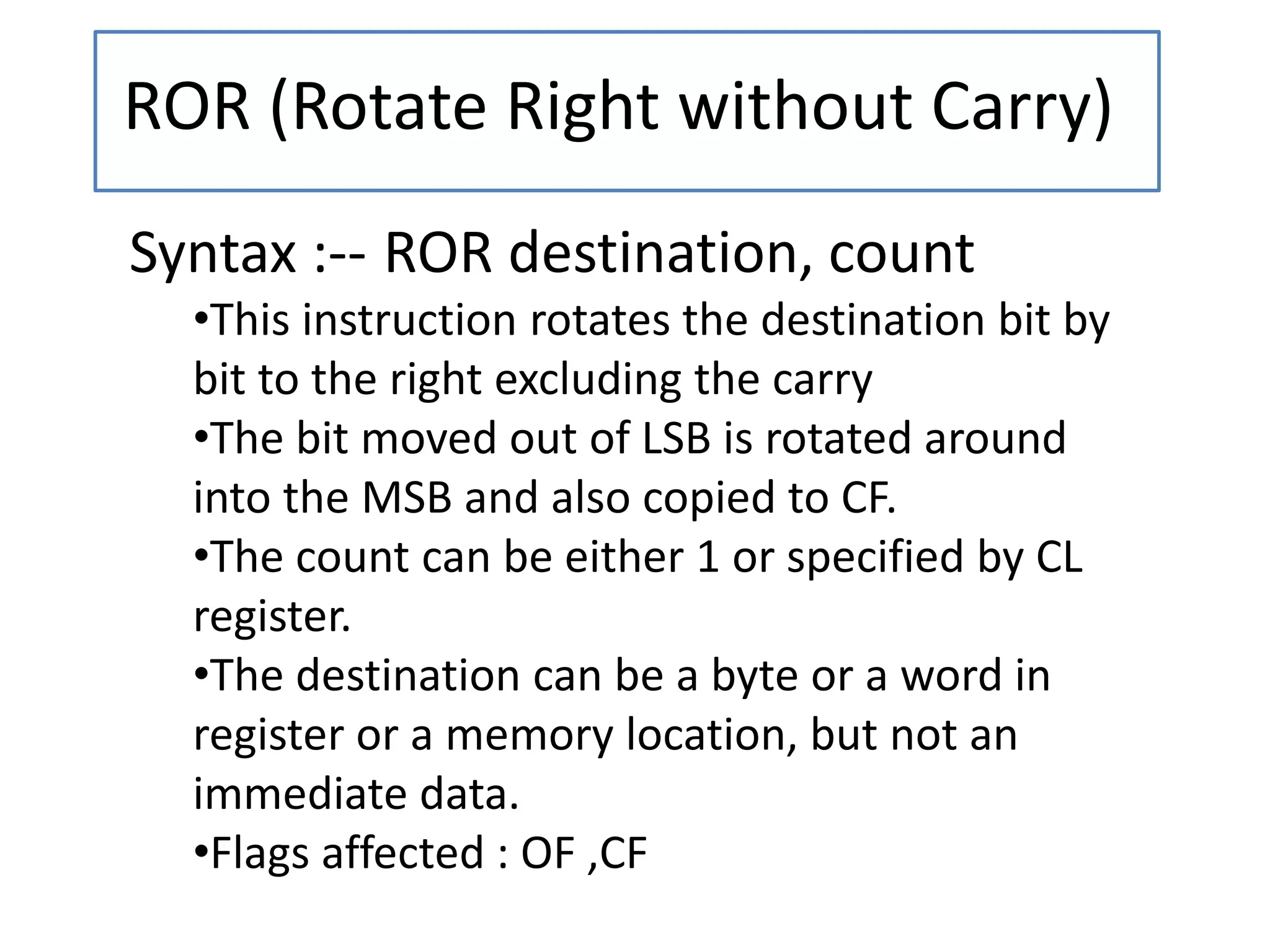 ROR (Rotate Right without Carry)
Syntax :-- ROR destination, count
•This instruction rotates the destination bit by
bit to the right excluding the carry
•The bit moved out of LSB is rotated around
into the MSB and also copied to CF.
•The count can be either 1 or specified by CL
register.
•The destination can be a byte or a word in
register or a memory location, but not an
immediate data.
•Flags affected : OF ,CF
 