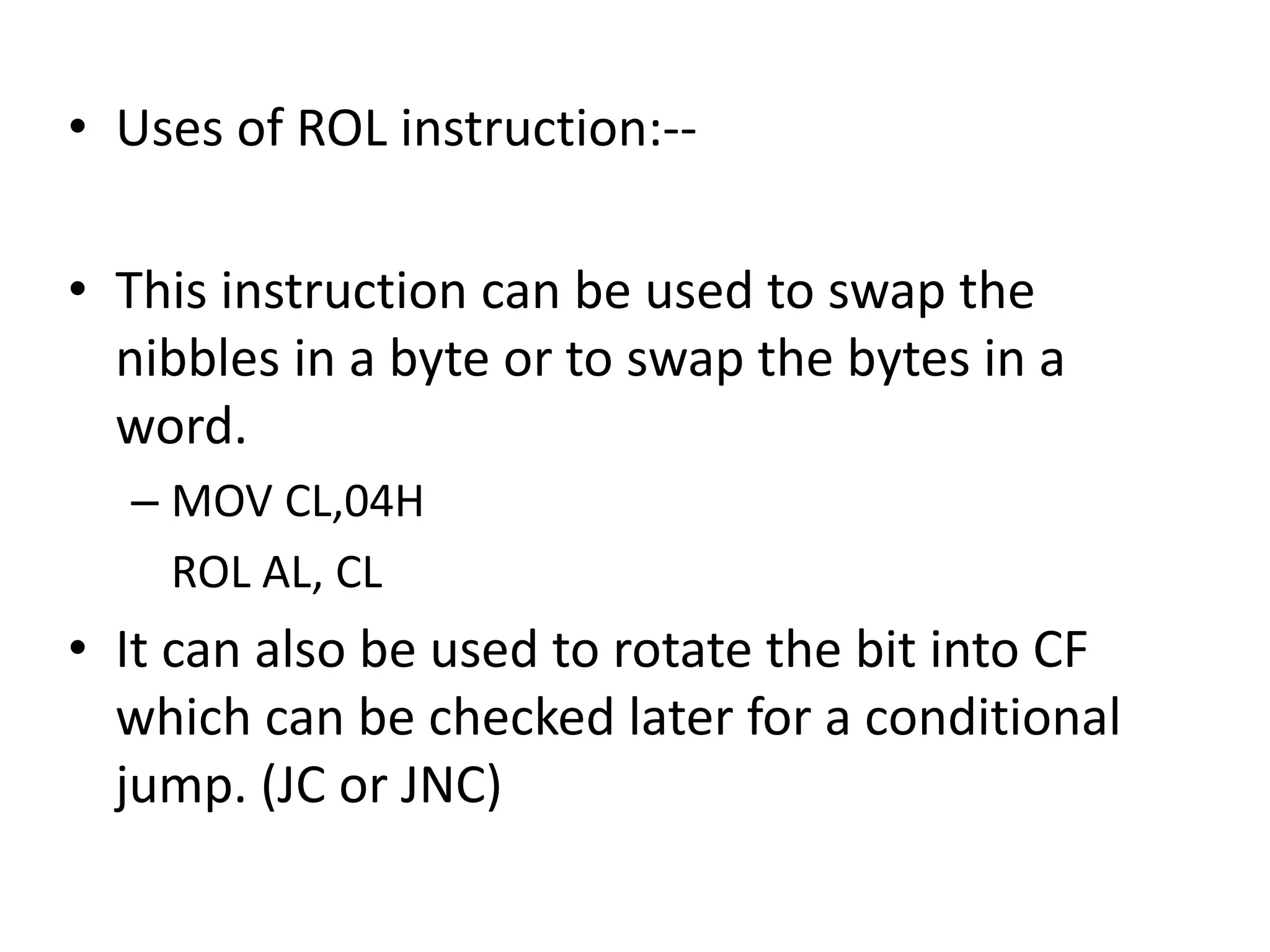 • Uses of ROL instruction:--
• This instruction can be used to swap the
nibbles in a byte or to swap the bytes in a
word.
– MOV CL,04H
ROL AL, CL
• It can also be used to rotate the bit into CF
which can be checked later for a conditional
jump. (JC or JNC)
 