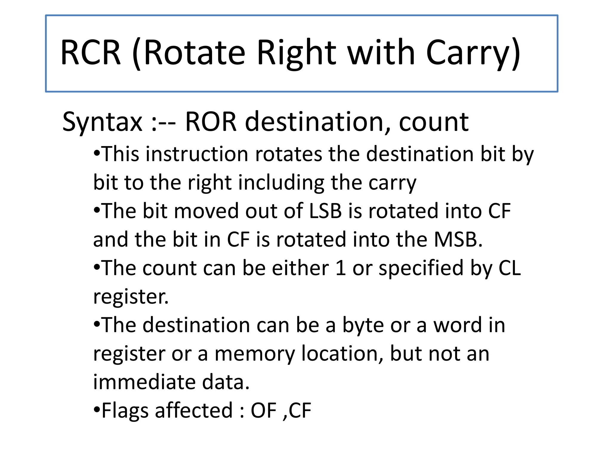 RCR (Rotate Right with Carry)
Syntax :-- ROR destination, count
•This instruction rotates the destination bit by
bit to the right including the carry
•The bit moved out of LSB is rotated into CF
and the bit in CF is rotated into the MSB.
•The count can be either 1 or specified by CL
register.
•The destination can be a byte or a word in
register or a memory location, but not an
immediate data.
•Flags affected : OF ,CF
 