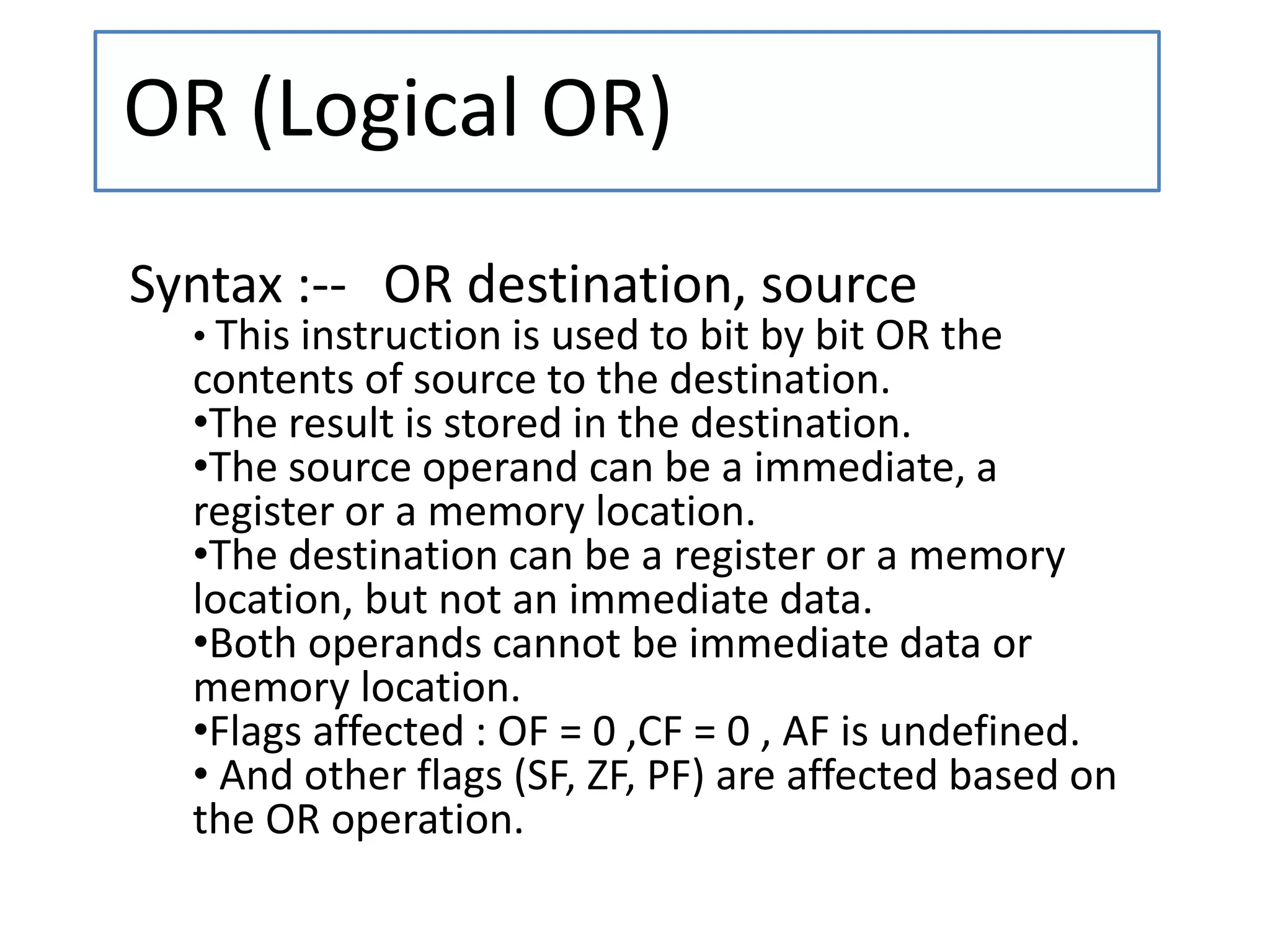 OR (Logical OR)
Syntax :-- OR destination, source
• This instruction is used to bit by bit OR the
contents of source to the destination.
•The result is stored in the destination.
•The source operand can be a immediate, a
register or a memory location.
•The destination can be a register or a memory
location, but not an immediate data.
•Both operands cannot be immediate data or
memory location.
•Flags affected : OF = 0 ,CF = 0 , AF is undefined.
• And other flags (SF, ZF, PF) are affected based on
the OR operation.
 