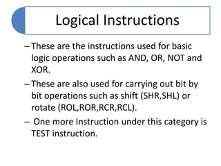 Logical Instructions
–These are the instructions used for basic
logic operations such as AND, OR, NOT and
XOR.
–These are also used for carrying out bit by
bit operations such as shift (SHR,SHL) or
rotate (ROL,ROR,RCR,RCL).
– One more Instruction under this category is
TEST instruction.
 