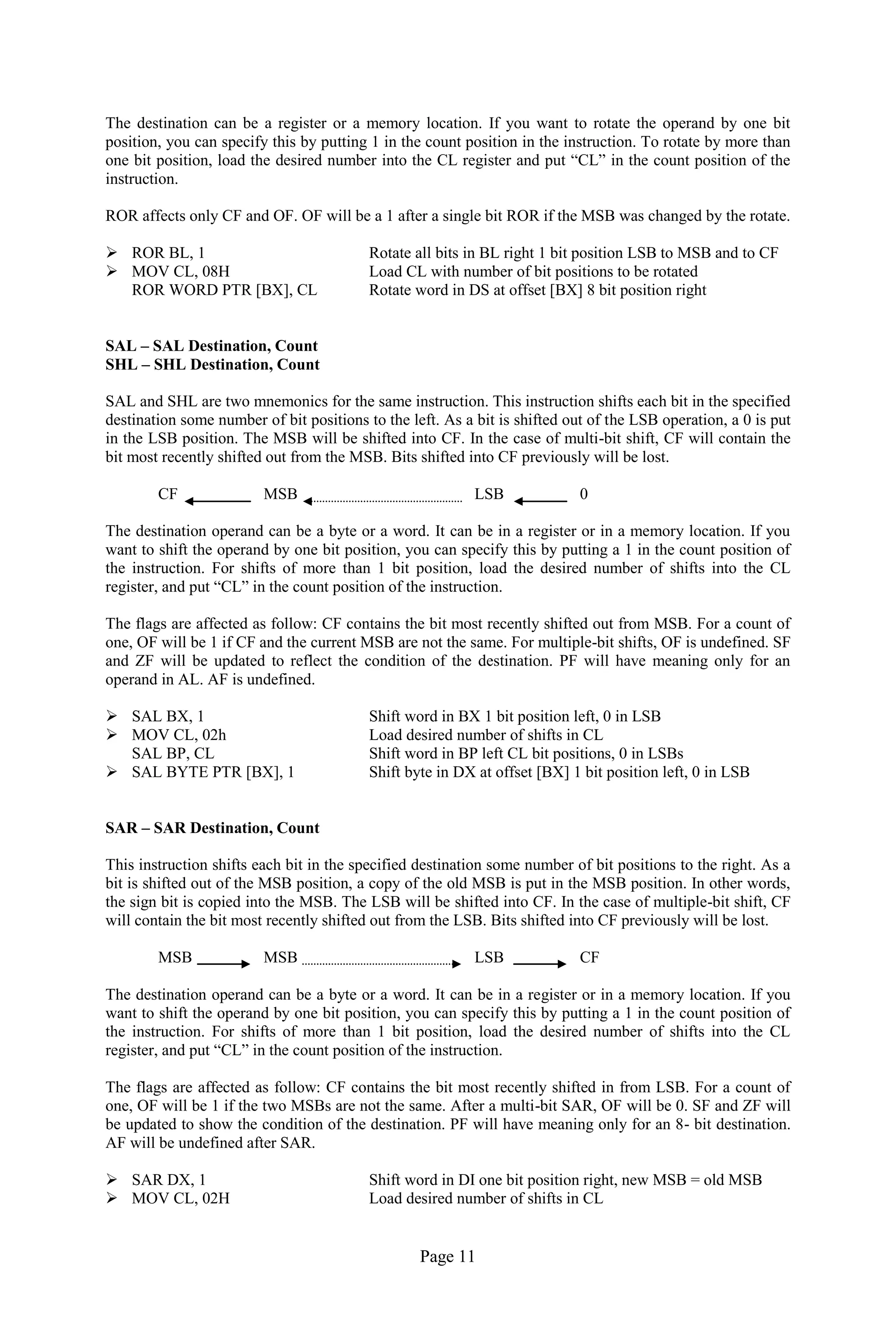 Page 11 
The destination can be a register or a memory location. If you want to rotate the operand by one bit position, you can specify this by putting 1 in the count position in the instruction. To rotate by more than one bit position, load the desired number into the CL register and put “CL” in the count position of the instruction. 
ROR affects only CF and OF. OF will be a 1 after a single bit ROR if the MSB was changed by the rotate. 
 ROR BL, 1 Rotate all bits in BL right 1 bit position LSB to MSB and to CF 
 MOV CL, 08H Load CL with number of bit positions to be rotated 
ROR WORD PTR [BX], CL Rotate word in DS at offset [BX] 8 bit position right 
SAL – SAL Destination, Count 
SHL – SHL Destination, Count 
SAL and SHL are two mnemonics for the same instruction. This instruction shifts each bit in the specified destination some number of bit positions to the left. As a bit is shifted out of the LSB operation, a 0 is put in the LSB position. The MSB will be shifted into CF. In the case of multi-bit shift, CF will contain the bit most recently shifted out from the MSB. Bits shifted into CF previously will be lost. 
CF MSB LSB 0 
The destination operand can be a byte or a word. It can be in a register or in a memory location. If you want to shift the operand by one bit position, you can specify this by putting a 1 in the count position of the instruction. For shifts of more than 1 bit position, load the desired number of shifts into the CL register, and put “CL” in the count position of the instruction. 
The flags are affected as follow: CF contains the bit most recently shifted out from MSB. For a count of one, OF will be 1 if CF and the current MSB are not the same. For multiple-bit shifts, OF is undefined. SF and ZF will be updated to reflect the condition of the destination. PF will have meaning only for an operand in AL. AF is undefined. 
 SAL BX, 1 Shift word in BX 1 bit position left, 0 in LSB 
 MOV CL, 02h Load desired number of shifts in CL 
SAL BP, CL Shift word in BP left CL bit positions, 0 in LSBs 
 SAL BYTE PTR [BX], 1 Shift byte in DX at offset [BX] 1 bit position left, 0 in LSB 
SAR – SAR Destination, Count 
This instruction shifts each bit in the specified destination some number of bit positions to the right. As a bit is shifted out of the MSB position, a copy of the old MSB is put in the MSB position. In other words, the sign bit is copied into the MSB. The LSB will be shifted into CF. In the case of multiple-bit shift, CF will contain the bit most recently shifted out from the LSB. Bits shifted into CF previously will be lost. 
MSB MSB LSB CF 
The destination operand can be a byte or a word. It can be in a register or in a memory location. If you want to shift the operand by one bit position, you can specify this by putting a 1 in the count position of the instruction. For shifts of more than 1 bit position, load the desired number of shifts into the CL register, and put “CL” in the count position of the instruction. 
The flags are affected as follow: CF contains the bit most recently shifted in from LSB. For a count of one, OF will be 1 if the two MSBs are not the same. After a multi-bit SAR, OF will be 0. SF and ZF will be updated to show the condition of the destination. PF will have meaning only for an 8- bit destination. AF will be undefined after SAR. 
 SAR DX, 1 Shift word in DI one bit position right, new MSB = old MSB 
 MOV CL, 02H Load desired number of shifts in CL  